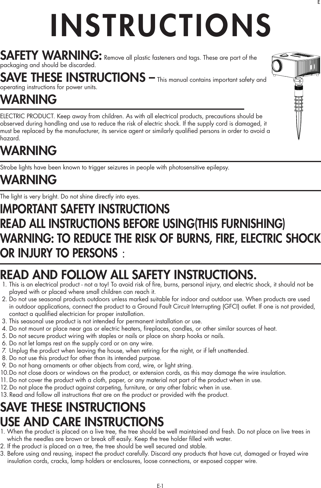 E-1SAFETY WARNING: Remove all plastic fasteners and tags. These are part of the packaging and should be discarded.SAVE THESE INSTRUCTIONS – This manual contains important safety and operating instructions for power units.WARNINGELECTRIC PRODUCT. Keep away from children. As with all electrical products, precautions should be observed during handling and use to reduce the risk of electric shock. If the supply cord is damaged, it must be replaced by the manufacturer, its service agent or similarly qualiﬁed persons in order to avoid a hazard.WARNINGStrobe lights have been known to trigger seizures in people with photosensitive epilepsy.WARNINGThe light is very bright. Do not shine directly into eyes.IMPORTANT SAFETY INSTRUCTIONS READ ALL INSTRUCTIONS BEFORE USING(THIS FURNISHING)WARNING: TO REDUCE THE RISK OF BURNS, FIRE, ELECTRIC SHOCK OR INJURY TO PERSONS ： READ AND FOLLOW ALL SAFETY INSTRUCTIONS. 1.  This is an electrical product - not a toy! To avoid risk of ﬁre, burns, personal injury, and electric shock, it should not be played with or placed where small children can reach it. 2.  Do not use seasonal products outdoors unless marked suitable for indoor and outdoor use. When products are used in outdoor applications, connect the product to a Ground Fault Circuit Interrupting (GFCI) outlet. If one is not provided, contact a qualiﬁed electrician for proper installation.  3. This seasonal use product is not intended for permanent installation or use. 4. Do not mount or place near gas or electric heaters, ﬁreplaces, candles, or other similar sources of heat. 5. Do not secure product wiring with staples or nails or place on sharp hooks or nails. 6. Do not let lamps rest on the supply cord or on any wire. 7.  Unplug the product when leaving the house, when retiring for the night, or if left unattended. 8. Do not use this product for other than its intended purpose. 9. Do not hang ornaments or other objects from cord, wire, or light string.10. Do not close doors or windows on the product, or extension cords, as this may damage the wire insulation.11. Do not cover the product with a cloth, paper, or any material not part of the product when in use.12. Do not place the product against carpeting, furniture, or any other fabric when in use.13. Read and follow all instructions that are on the product or provided with the product.SAVE THESE INSTRUCTIONSUSE AND CARE INSTRUCTIONS1.  When the product is placed on a live tree, the tree should be well maintained and fresh. Do not place on live trees in which the needles are brown or break off easily. Keep the tree holder ﬁlled with water.2.  If the product is placed on a tree, the tree should be well secured and stable.3.  Before using and reusing, inspect the product carefully. Discard any products that have cut, damaged or frayed wire insulation cords, cracks, lamp holders or enclosures, loose connections, or exposed copper wire.INSTRUCTIONSE