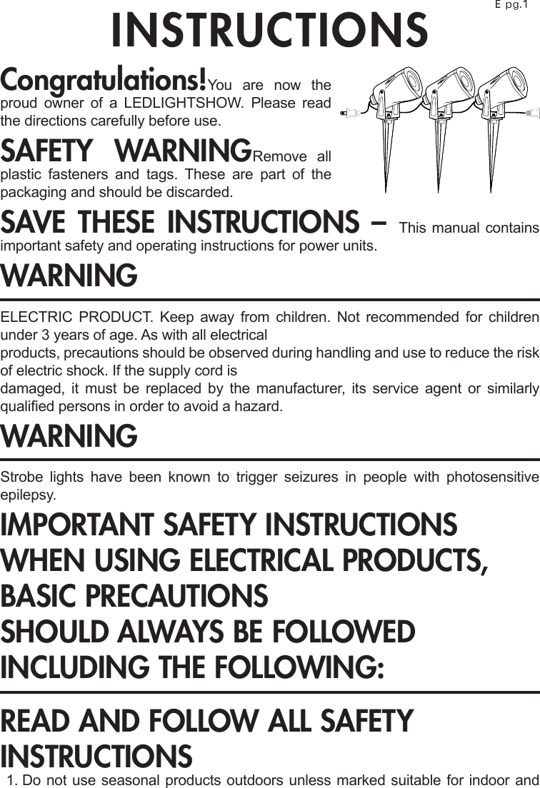 INSTRUCTIONS E pg.1Congratulations!You are now the proud owner of a LEDLIGHTSHOW. Please read the directions carefully before use.SAFETY WARNINGRemove all plastic fasteners and tags. These are part of the packaging and should be discarded.SAVE THESE INSTRUCTIONS – This manual contains important safety and operating instructions for power units.WARNINGELECTRIC PRODUCT. Keep away from children. Not recommended for children under 3 years of age. As with all electricalproducts, precautions should be observed during handling and use to reduce the risk of electric shock. If the supply cord isdamaged, it must be replaced by the manufacturer, its service agent or similarly qualied persons in order to avoid a hazard.WARNINGStrobe  lights  have  been  known  to  trigger  seizures  in  people  with  photosensitive epilepsy.IMPORTANT SAFETY INSTRUCTIONSWHEN USING ELECTRICAL PRODUCTS, BASIC PRECAUTIONSSHOULD ALWAYS BE FOLLOWED INCLUDING THE FOLLOWING:READ AND FOLLOW ALL SAFETY INSTRUCTIONS  1.  Do not use seasonal products outdoors unless marked suitable for indoor and 