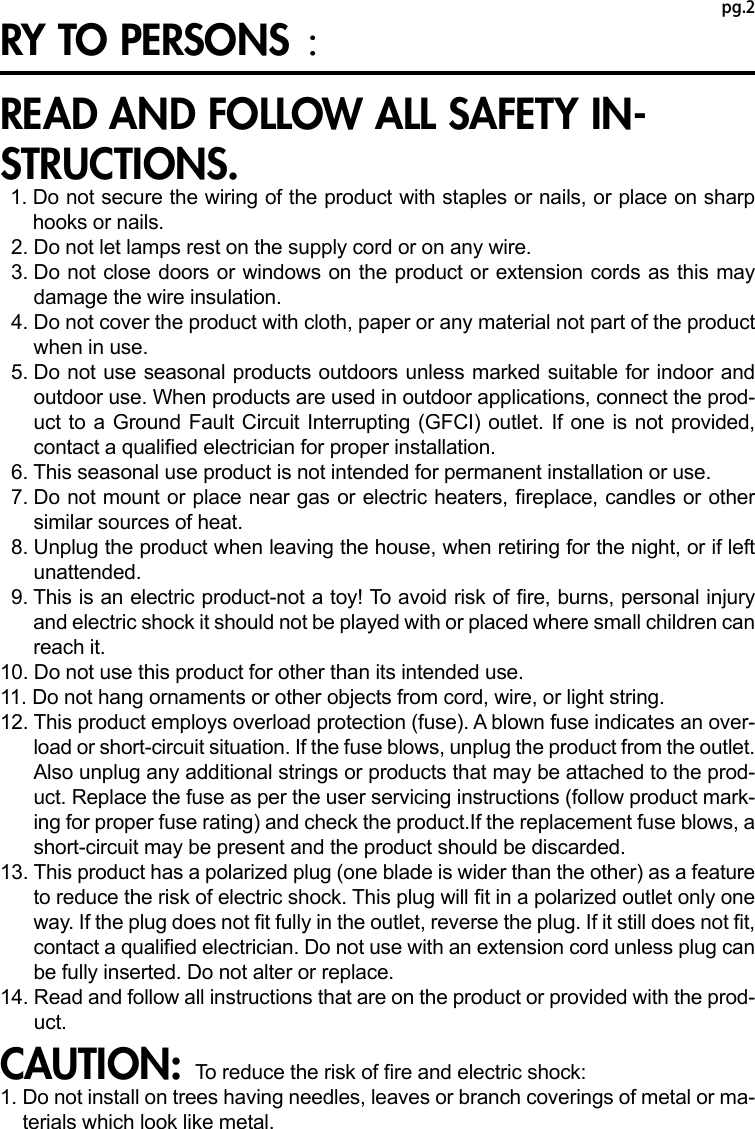 pg.2RY TO PERSONS ：READ AND FOLLOW ALL SAFETY IN-STRUCTIONS.  1.  Do not secure the wiring of the product with staples or nails, or place on sharp hooks or nails.  2.  Do not let lamps rest on the supply cord or on any wire.  3.  Do not close doors or windows on the product or extension cords as this may damage the wire insulation.  4.  Do not cover the product with cloth, paper or any material not part of the product when in use.  5.  Do not use seasonal products outdoors unless marked suitable for indoor and outdoor use. When products are used in outdoor applications, connect the prod-uct to a Ground Fault Circuit Interrupting (GFCI) outlet. If one is not provided, contact a qualied electrician for proper installation.  6.  This seasonal use product is not intended for permanent installation or use.  7.  Do not mount or place near gas or electric heaters, replace, candles or other similar sources of heat.  8.  Unplug the product when leaving the house, when retiring for the night, or if left unattended.  9.  This is an electric product-not a toy! To avoid risk of re, burns, personal injury and electric shock it should not be played with or placed where small children can reach it.10. Do not use this product for other than its intended use.11. Do not hang ornaments or other objects from cord, wire, or light string.12.  This product employs overload protection (fuse). A blown fuse indicates an over-load or short-circuit situation. If the fuse blows, unplug the product from the outlet. Also unplug any additional strings or products that may be attached to the prod-uct. Replace the fuse as per the user servicing instructions (follow product mark-ing for proper fuse rating) and check the product.If the replacement fuse blows, a short-circuit may be present and the product should be discarded.13.  This product has a polarized plug (one blade is wider than the other) as a feature to reduce the risk of electric shock. This plug will t in a polarized outlet only one way. If the plug does not t fully in the outlet, reverse the plug. If it still does not t, contact a qualied electrician. Do not use with an extension cord unless plug can be fully inserted. Do not alter or replace.14.  Read and follow all instructions that are on the product or provided with the prod-uct.CAUTION: To reduce the risk of re and electric shock:1.  Do not install on trees having needles, leaves or branch coverings of metal or ma-terials which look like metal.