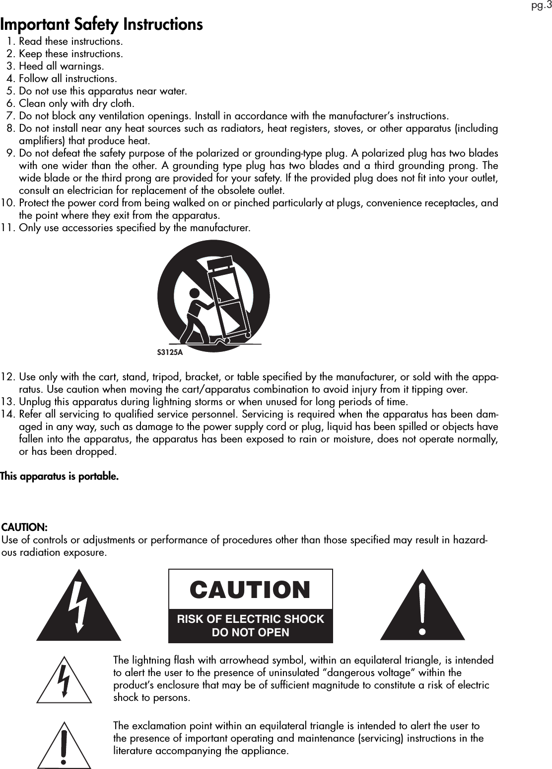 pg.3Important Safety Instructions  1. Read these instructions.  2. Keep these instructions.  3. Heed all warnings.  4. Follow all instructions.  5. Do not use this apparatus near water.  6. Clean only with dry cloth.  7.  Do not block any ventilation openings. Install in accordance with the manufacturer’s instructions.  8.  Do not install near any heat sources such as radiators, heat registers, stoves, or other apparatus (including ampliﬁers) that produce heat.  9.  Do not defeat the safety purpose of the polarized or grounding-type plug. A polarized plug has two blades with one wider than the other. A grounding type plug has two blades and a third grounding prong. The wide blade or the third prong are provided for your safety. If the provided plug does not ﬁt into your outlet, consult an electrician for replacement of the obsolete outlet.10.  Protect the power cord from being walked on or pinched particularly at plugs, convenience receptacles, and the point where they exit from the apparatus.11. Only use accessories speciﬁed by the manufacturer.12.  Use only with the cart, stand, tripod, bracket, or table speciﬁed by the manufacturer, or sold with the appa-ratus. Use caution when moving the cart/apparatus combination to avoid injury from it tipping over.13. Unplug this apparatus during lightning storms or when unused for long periods of time.14.  Refer all servicing to qualiﬁed service personnel. Servicing is required when the apparatus has been dam-aged in any way, such as damage to the power supply cord or plug, liquid has been spilled or objects have fallen into the apparatus, the apparatus has been exposed to rain or moisture, does not operate normally, or has been dropped.This apparatus is portable. S3125AThe lightning ﬂash with arrowhead symbol, within an equilateral triangle, is intended to alert the user to the presence of uninsulated “dangerous voltage“ within the product’s enclosure that may be of sufﬁcient magnitude to constitute a risk of electric shock to persons.The exclamation point within an equilateral triangle is intended to alert the user to the presence of important operating and maintenance (servicing) instructions in the literature accompanying the appliance.CAUTIONRISK OF ELECTRIC SHOCKDO NOT OPENCAUTION:Use of controls or adjustments or performance of procedures other than those speciﬁed may result in hazard-ous radiation exposure.