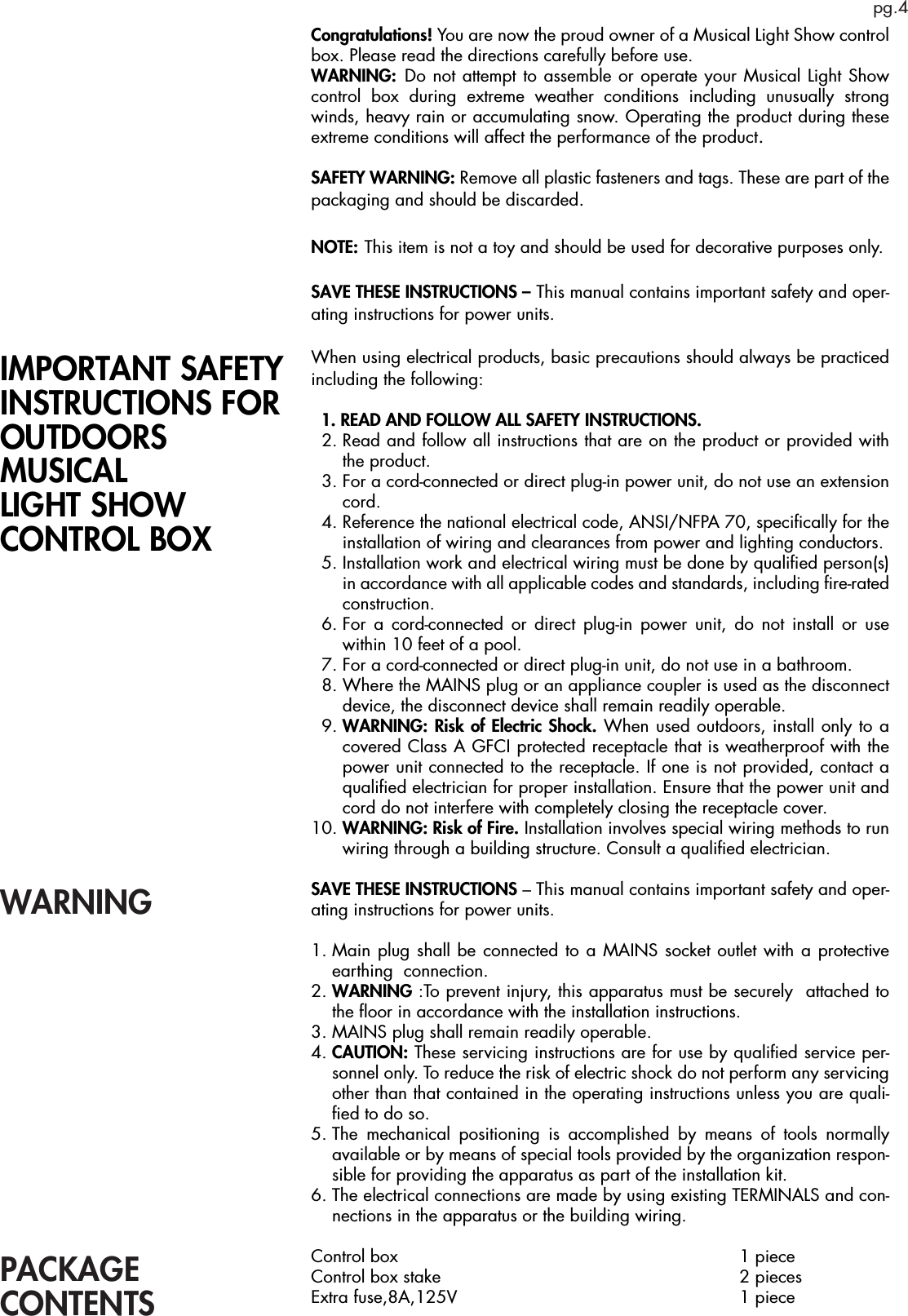 pg.4PACKAGECONTENTSCongratulations! You are now the proud owner of a Musical Light Show control box. Please read the directions carefully before use.WARNING: Do not attempt to assemble or operate your Musical Light Show control box during extreme weather conditions including unusually strong winds, heavy rain or accumulating snow. Operating the product during these extreme conditions will affect the performance of the product. SAFETY WARNING: Remove all plastic fasteners and tags. These are part of the packaging and should be discarded.NOTE: This item is not a toy and should be used for decorative purposes only.SAVE THESE INSTRUCTIONS – This manual contains important safety and oper-ating instructions for power units. When using electrical products, basic precautions should always be practiced including the following:  1. READ AND FOLLOW ALL SAFETY INSTRUCTIONS.  2.  Read and follow all instructions that are on the product or provided with the product.  3.  For a cord-connected or direct plug-in power unit, do not use an extension cord.  4.  Reference the national electrical code, ANSI/NFPA 70, speciﬁcally for the installation of wiring and clearances from power and lighting conductors.  5.  Installation work and electrical wiring must be done by qualiﬁed person(s) in accordance with all applicable codes and standards, including ﬁre-rated construction.  6.  For a cord-connected or direct plug-in power unit, do not install or use within 10 feet of a pool.  7.  For a cord-connected or direct plug-in unit, do not use in a bathroom.  8.  Where the MAINS plug or an appliance coupler is used as the disconnect device, the disconnect device shall remain readily operable.  9.  WARNING: Risk of Electric Shock. When used outdoors, install only to a covered Class A GFCI protected receptacle that is weatherproof with the power unit connected to the receptacle. If one is not provided, contact a qualiﬁed electrician for proper installation. Ensure that the power unit and cord do not interfere with completely closing the receptacle cover.10.  WARNING: Risk of Fire. Installation involves special wiring methods to run wiring through a building structure. Consult a qualiﬁed electrician.SAVE THESE INSTRUCTIONS – This manual contains important safety and oper-ating instructions for power units.1.  Main plug shall be connected to a MAINS socket outlet with a protective earthing  connection.2.  WARNING :To prevent injury, this apparatus must be securely  attached to the ﬂoor in accordance with the installation instructions. 3.  MAINS plug shall remain readily operable. 4.  CAUTION: These servicing instructions are for use by qualiﬁed service per-sonnel only. To reduce the risk of electric shock do not perform any servicing other than that contained in the operating instructions unless you are quali-ﬁed to do so.5.  The mechanical positioning is accomplished by means of tools normally available or by means of special tools provided by the organization respon-sible for providing the apparatus as part of the installation kit.6.  The electrical connections are made by using existing TERMINALS and con-nections in the apparatus or the building wiring.Control box      1 pieceControl box stake     2 piecesExtra fuse,8A,125V     1 pieceIMPORTANT SAFETY INSTRUCTIONS FOROUTDOORS MUSICAL LIGHT SHOW CONTROL BOX WARNING