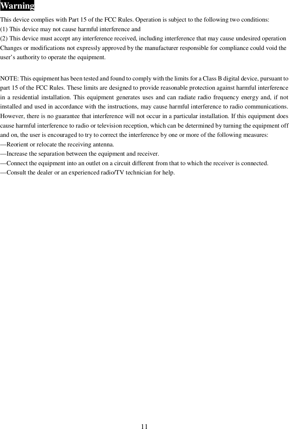 11WarningThis device complies with Part 15 of the FCC Rules. Operation is subject to the following two conditions:(1) This device may not cause harmful interference and(2) This device must accept any interference received, including interference that may cause undesired operationChanges or modifications not expressly approved by the manufacturer responsible for compliance could void theuser&rsquo;s authority to operate the equipment.NOTE: This equipment has been tested and found to comply with the limits for a Class B digital device, pursuant topart 15 of the FCC Rules. These limits are designed to provide reasonable protection against harmful interferencein a residential installation. This equipment generates uses and can radiate radio frequency energy and, if notinstalled and used in accordance with the instructions, may cause harmful interference to radio communications.However, there is no guarantee that interference will not occur in a particular installation. If this equipment doescause harmful interference to radio or television reception, which can be determined by turning the equipment offand on, the user is encouraged to try to correct the interference by one or more of the following measures:&mdash;Reorient or relocate the receiving antenna.&mdash;Increase the separation between the equipment and receiver.&mdash;Connect the equipment into an outlet on a circuit different from that to which the receiver is connected.&mdash;Consult the dealer or an experienced radio/TV technician for help.