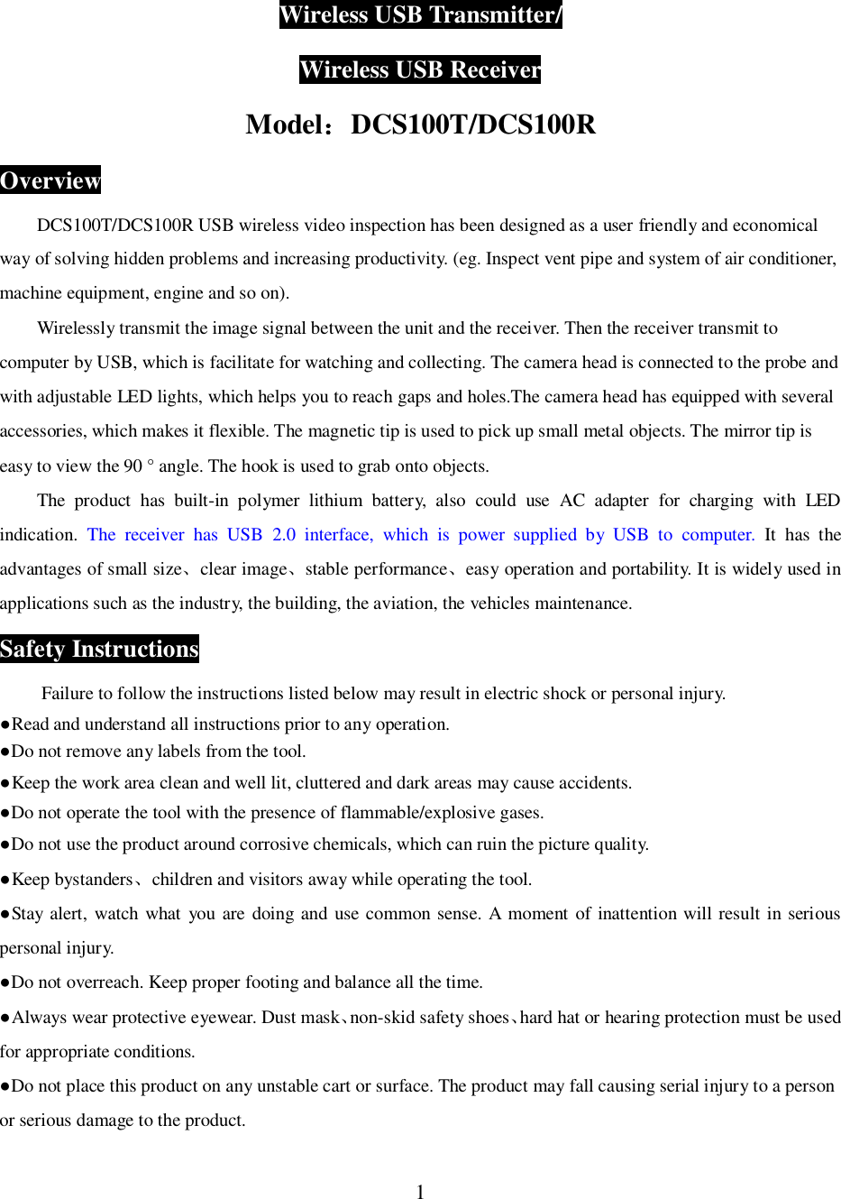 1Wireless USB Transmitter/Wireless USB ReceiverModelDCS100T/DCS100ROverviewDCS100T/DCS100R USB wireless video inspection has been designed as a user friendly and economicalway of solving hidden problems and increasing productivity. (eg. Inspect vent pipe and system of air conditioner,machine equipment, engine and so on).Wirelessly transmit the image signal between the unit and the receiver. Then the receiver transmit tocomputer by USB, which is facilitate for watching and collecting. The camera head is connected to the probe andwith adjustable LED lights, which helps you to reach gaps and holes.The camera head has equipped with severalaccessories, which makes it flexible. The magnetic tip is used to pick up small metal objects. The mirror tip iseasy to view the 90 &deg; angle. The hook is used to grab onto objects.The product has built-in polymer lithium battery, also could use AC adapter for charging with LEDindication. The receiver has USB 2.0 interface, which is power supplied by USB to computer. It has theadvantages of small sizeclear imagestable performanceeasy operation and portability. It is widely used inapplications such as the industry, the building, the aviation, the vehicles maintenance.Safety InstructionsFailure to follow the instructions listed below may result in electric shock or personal injury.Read and understand all instructions prior to any operation.Do not remove any labels from the tool.Keep the work area clean and well lit, cluttered and dark areas may cause accidents.Do not operate the tool with the presence of flammable/explosive gases.Do not use the product around corrosive chemicals, which can ruin the picture quality.Keep bystanderschildren and visitors away while operating the tool.Stay alert, watch what you are doing and use common sense. A moment of inattention will result in seriouspersonal injury.Do not overreach. Keep proper footing and balance all the time.Always wear protective eyewear. Dust masknon-skid safety shoeshard hat or hearing protection must be usedfor appropriate conditions.Do not place this product on any unstable cart or surface. The product may fall causing serial injury to a personor serious damage to the product.