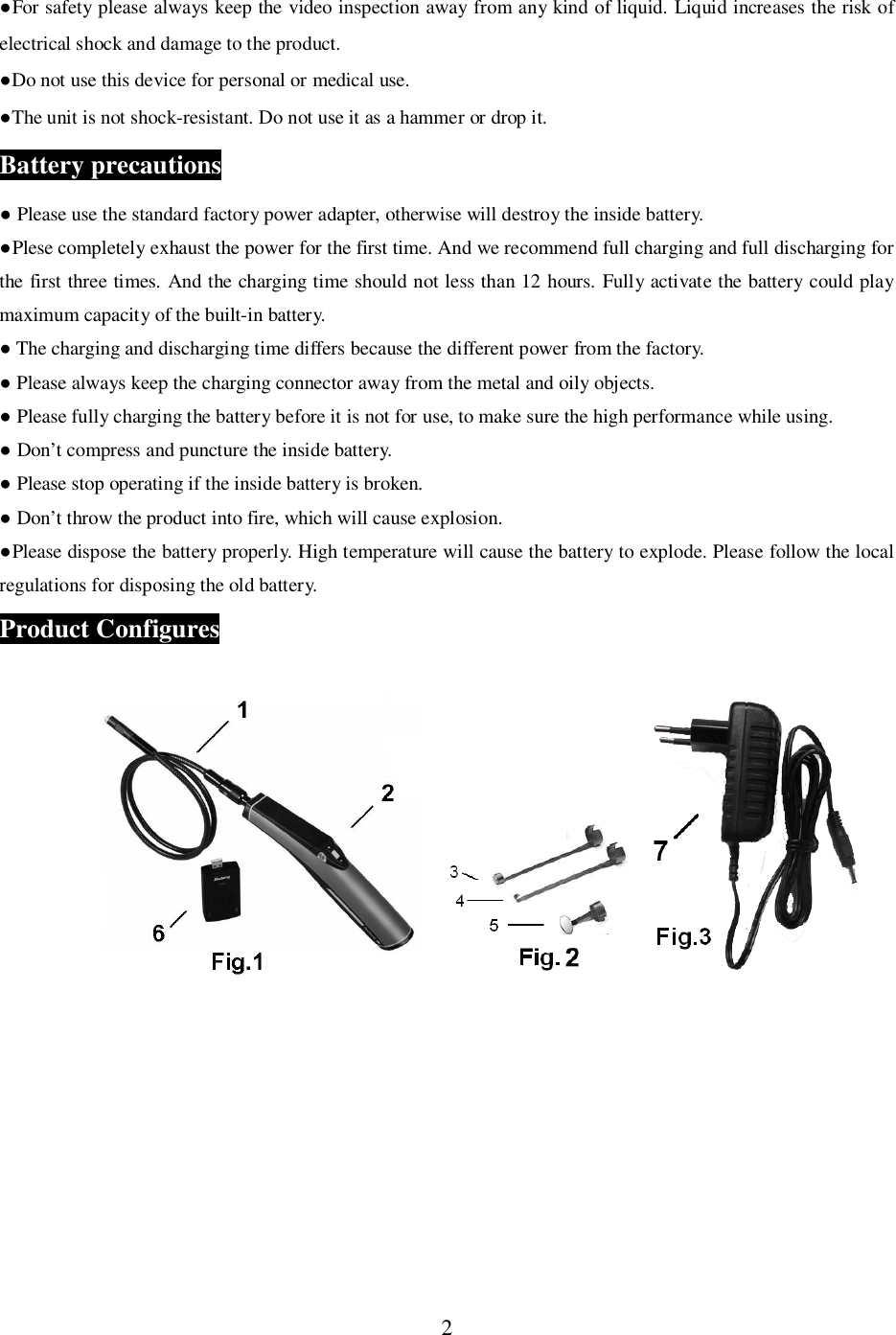 2For safety please always keep the video inspection away from any kind of liquid. Liquid increases the risk ofelectrical shock and damage to the product.Do not use this device for personal or medical use.The unit is not shock-resistant. Do not use it as a hammer or drop it.Battery precautions Please use the standard factory power adapter, otherwise will destroy the inside battery.Plese completely exhaust the power for the first time. And we recommend full charging and full discharging forthe first three times. And the charging time should not less than 12 hours. Fully activate the battery could playmaximum capacity of the built-in battery. The charging and discharging time differs because the different power from the factory. Please always keep the charging connector away from the metal and oily objects. Please fully charging the battery before it is not for use, to make sure the high performance while using. Don&rsquo;t compress and puncture the inside battery. Please stop operating if the inside battery is broken. Don&rsquo;t throw the product into fire, which will cause explosion.Please dispose the battery properly. High temperature will cause the battery to explode. Please follow the localregulations for disposing the old battery.Product Configures