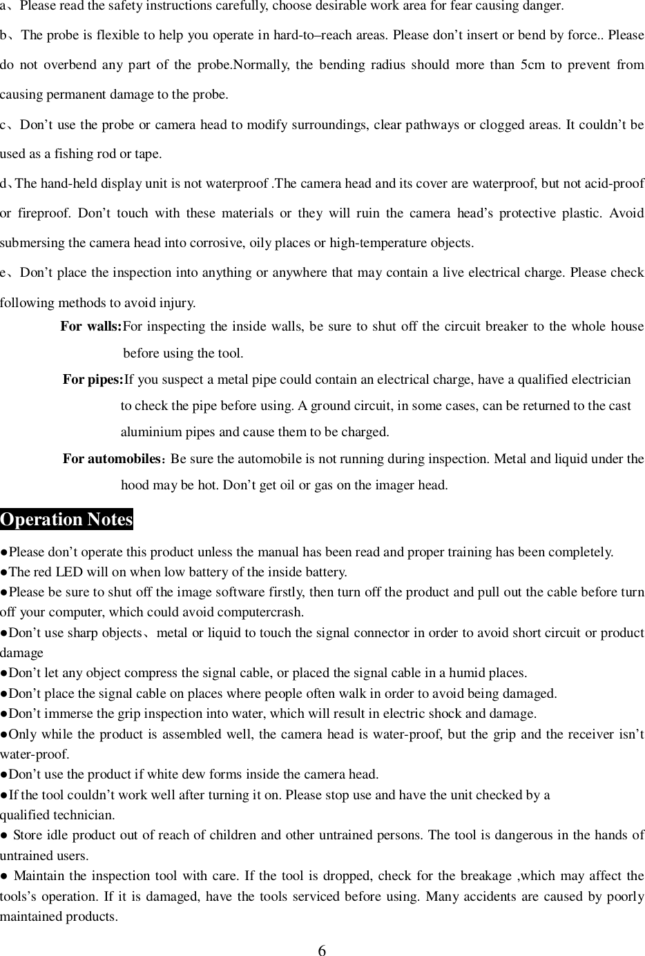 6aPlease read the safety instructions carefully, choose desirable work area for fear causing danger.bThe probe is flexible to help you operate in hard-to&ndash;reach areas. Please don&rsquo;t insert or bend by force.. Pleasedo not overbend any part of the probe.Normally, the bending radius should more than 5cm to prevent fromcausing permanent damage to the probe.cDon&rsquo;t use the probe or camera head to modify surroundings, clear pathways or clogged areas. It couldn&rsquo;t beused as a fishing rod or tape.dThe hand-held display unit is not waterproof .The camera head and its cover are waterproof, but not acid-proofor fireproof. Don&rsquo;t touch with these materials or they will ruin the camera head&rsquo;s protective plastic. Avoidsubmersing the camera head into corrosive, oily places or high-temperature objects.eDon&rsquo;t place the inspection into anything or anywhere that may contain a live electrical charge. Please checkfollowing methods to avoid injury.For walls:For inspecting the inside walls, be sure to shut off the circuit breaker to the whole housebefore using the tool.For pipes:If you suspect a metal pipe could contain an electrical charge, have a qualified electricianto check the pipe before using. A ground circuit, in some cases, can be returned to the castaluminium pipes and cause them to be charged.For automobilesBe sure the automobile is not running during inspection. Metal and liquid under thehood may be hot. Don&rsquo;t get oil or gas on the imager head.Operation NotesPlease don&rsquo;t operate this product unless the manual has been read and proper training has been completely.The red LED will on when low battery of the inside battery.Please be sure to shut off the image software firstly, then turn off the product and pull out the cable before turnoff your computer, which could avoid computercrash.Don&rsquo;t use sharp objectsmetal or liquid to touch the signal connector in order to avoid short circuit or productdamageDon&rsquo;t let any object compress the signal cable, or placed the signal cable in a humid places.Don&rsquo;t place the signal cable on places where people often walk in order to avoid being damaged.Don&rsquo;t immerse the grip inspection into water, which will result in electric shock and damage.Only while the product is assembled well, the camera head is water-proof, but the grip and the receiver isn&rsquo;twater-proof.Don&rsquo;t use the product if white dew forms inside the camera head.If the tool couldn&rsquo;t work well after turning it on. Please stop use and have the unit checked by aqualified technician. Store idle product out of reach of children and other untrained persons. The tool is dangerous in the hands ofuntrained users. Maintain the inspection tool with care. If the tool is dropped, check for the breakage ,which may affect thetools&rsquo;s operation. If it is damaged, have the tools serviced before using. Many accidents are caused by poorlymaintained products.