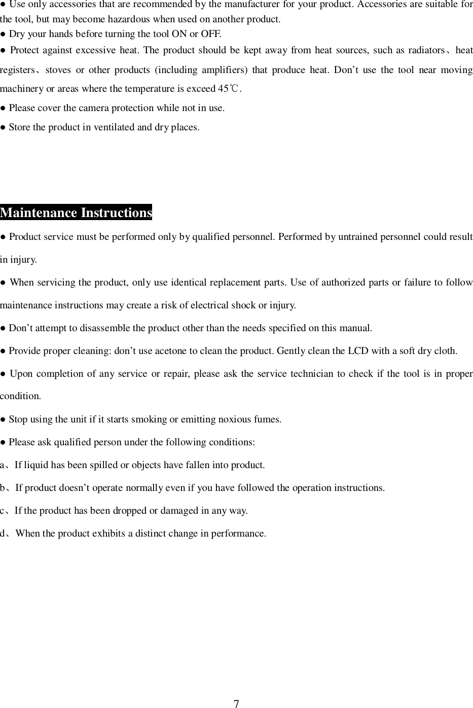 7 Use only accessories that are recommended by the manufacturer for your product. Accessories are suitable forthe tool, but may become hazardous when used on another product. Dry your hands before turning the tool ON or OFF. Protect against excessive heat. The product should be kept away from heat sources, such as radiatorsheatregistersstoves or other products (including amplifiers) that produce heat. Don&rsquo;t use the tool near movingmachinery or areas where the temperature is exceed 45 . Please cover the camera protection while not in use. Store the product in ventilated and dry places.Maintenance Instructions Product service must be performed only by qualified personnel. Performed by untrained personnel could resultin injury. When servicing the product, only use identical replacement parts. Use of authorized parts or failure to followmaintenance instructions may create a risk of electrical shock or injury. Don&rsquo;t attempt to disassemble the product other than the needs specified on this manual. Provide proper cleaning: don&rsquo;t use acetone to clean the product. Gently clean the LCD with a soft dry cloth. Upon completion of any service or repair, please ask the service technician to check if the tool is in propercondition. Stop using the unit if it starts smoking or emitting noxious fumes. Please ask qualified person under the following conditions:aIf liquid has been spilled or objects have fallen into product.bIf product doesn&rsquo;t operate normally even if you have followed the operation instructions.cIf the product has been dropped or damaged in any way.dWhen the product exhibits a distinct change in performance.