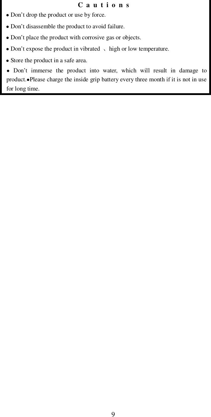 9Cautions Don&rsquo;t drop the product or use by force. Don&rsquo;t disassemble the product to avoid failure. Don&rsquo;t place the product with corrosive gas or objects. Don&rsquo;t expose the product in vibrated high or low temperature. Store the product in a safe area. Don&rsquo;t immerse the product into water, which will result in damage toproduct.Please charge the inside grip battery every three month if it is not in usefor long time.