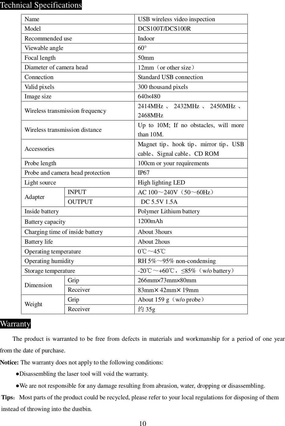 10Technical SpecificationsName USB wireless video inspectionModel DCS100T/DCS100RRecommended use IndoorViewable angle 60&deg;Focal length 50mmDiameter of camera head 12mmor other sizeConnection Standard USB connectionValid pixels 300 thousand pixelsImage size 640&times;480Wireless transmission frequency 2414MHz 2432MHz 2450MHz 2468MHzWireless transmission distance Up to 10M; If no obstacles, will morethan 10M.Accessories Magnet tiphook tipmirror tipUSBcableSignal cableCD ROMProbe length 100cm or your requirementsProbe and camera head protection IP67Light source High lighting LEDAdapter INPUT AC 100240V5060HzOUTPUT   DC 5.5V 1.5AInside battery Polymer Lithium batteryBattery capacity 1200mAhCharging time of inside battery About 3hoursBattery life About 2housOperating temperature 045Operating humidity RH 5%95% non-condensingStorage temperature -20+6085%w/o batteryDimension Grip 266mm&times;73mm&times;80mmReceiver 83mm&times;42mm&times;19mmWeight Grip About 159 gw/o probeReceiver 󱭻35gWarrantyThe product is warranted to be free from defects in materials and workmanship for a period of one yearfrom the date of purchase.Notice: The warranty does not apply to the following conditions:Disassembling the laser tool will void the warranty.We are not responsible for any damage resulting from abrasion, water, dropping or disassembling.TipsMost parts of the product could be recycled, please refer to your local regulations for disposing of theminstead of throwing into the dustbin.