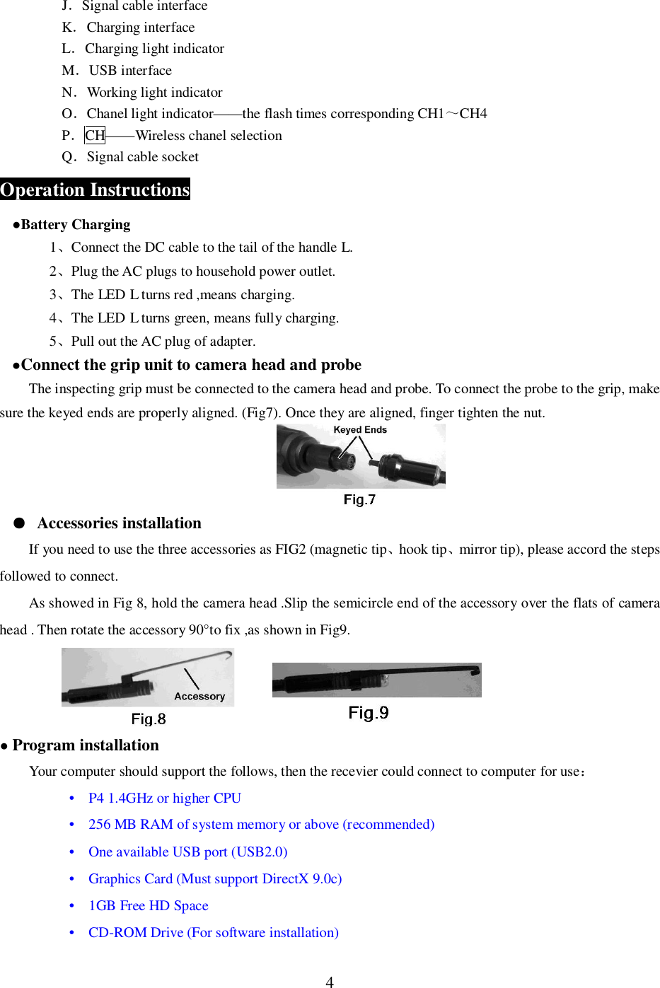 4JSignal cable interfaceKCharging interfaceLCharging light indicatorMUSB interfaceNWorking light indicatorOChanel light indicator&mdash;&mdash;the flash times corresponding CH1CH4PCH&mdash;&mdash;Wireless chanel selectionQSignal cable socketOperation InstructionsBattery Charging1Connect the DC cable to the tail of the handle L.2Plug the AC plugs to household power outlet.3The LED L turns red ,means charging.4The LED L turns green, means fully charging.5Pull out the AC plug of adapter.Connect the grip unit to camera head and probeThe inspecting grip must be connected to the camera head and probe. To connect the probe to the grip, makesure the keyed ends are properly aligned. (Fig7). Once they are aligned, finger tighten the nut.Accessories installationIf you need to use the three accessories as FIG2 (magnetic tiphook tipmirror tip), please accord the stepsfollowed to connect.As showed in Fig 8, hold the camera head .Slip the semicircle end of the accessory over the flats of camerahead . Then rotate the accessory 90&deg;to fix ,as shown in Fig9.Program installationYour computer should support the follows, then the recevier could connect to computer for use&bull;   P4 1.4GHz or higher CPU  &bull;   256 MB RAM of system memory or above (recommended)  &bull;   One available USB port (USB2.0)  &bull;   Graphics Card (Must support DirectX 9.0c)&bull;   1GB Free HD Space  &bull;   CD-ROM Drive (For software installation)