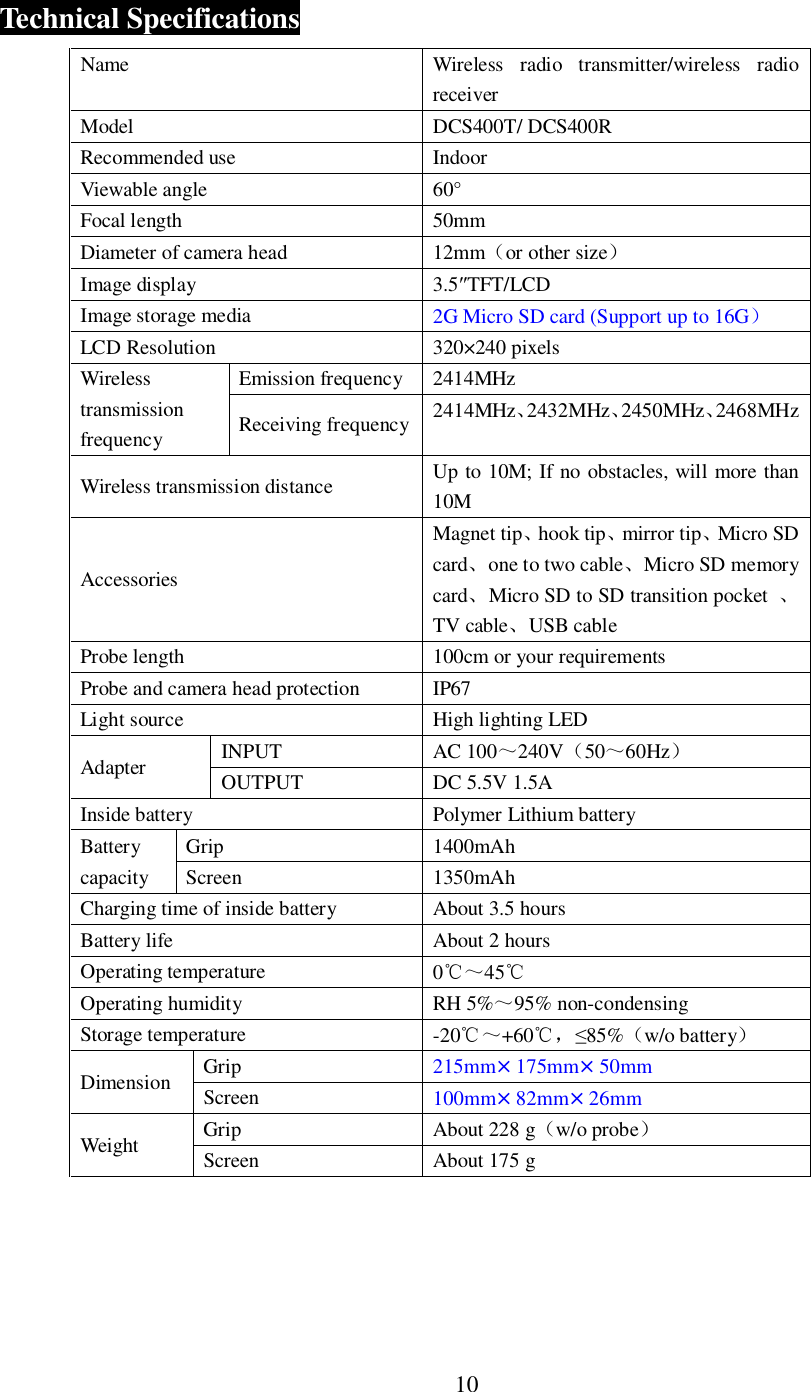 10Technical SpecificationsName Wireless radio transmitter/wireless radioreceiverModel DCS400T/ DCS400RRecommended use IndoorViewable angle 60&deg;Focal length 50mmDiameter of camera head 12mmor other sizeImage display 3.5TFT/LCDImage storage media 2G Micro SD card (Support up to 16GLCD Resolution 320&times;240 pixelsWirelesstransmissionfrequencyEmission frequency  2414MHzReceiving frequency 2414MHz2432MHz2450MHz2468MHzWireless transmission distance Up to 10M; If no obstacles, will more than10MAccessoriesMagnet tiphook tipmirror tipMicro SDcardone to two cableMicro SD memorycardMicro SD to SD transition pocket TV cableUSB cableProbe length 100cm or your requirementsProbe and camera head protection IP67Light source High lighting LEDAdapter INPUT AC 100240V5060HzOUTPUT DC 5.5V 1.5AInside battery Polymer Lithium batteryBatterycapacityGrip 1400mAhScreen 1350mAhCharging time of inside battery About 3.5 hoursBattery life About 2 hoursOperating temperature 045Operating humidity RH 5%95% non-condensingStorage temperature -20+6085%w/o batteryDimension Grip 215mm&times;175mm&times;50mmScreen 100mm&times;82mm&times;26mmWeight Grip About 228 gw/o probeScreen About 175 g