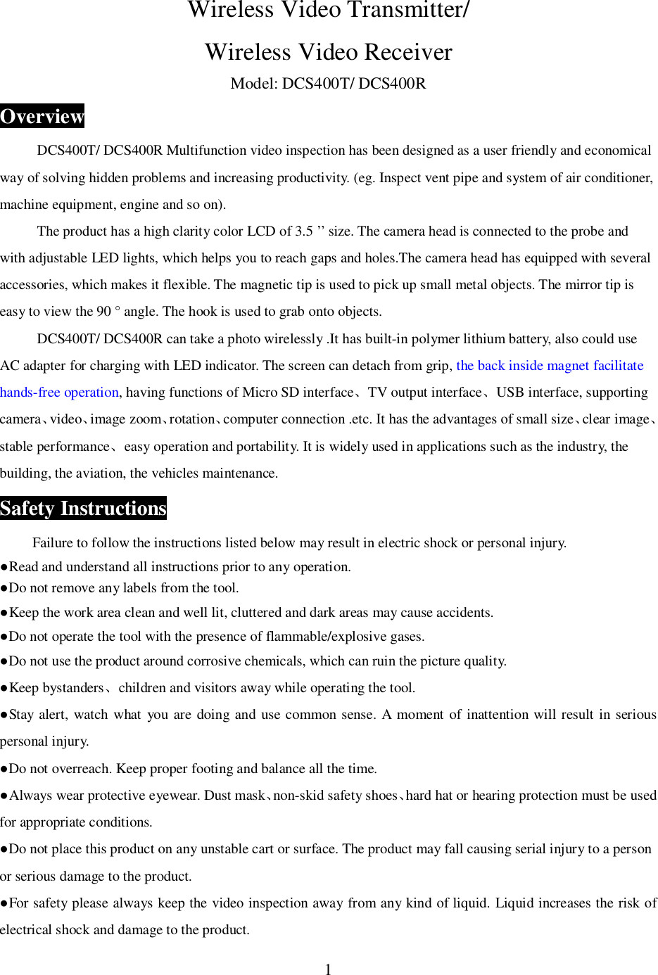 1Wireless Video Transmitter/Wireless Video ReceiverModel: DCS400T/ DCS400ROverviewDCS400T/ DCS400R Multifunction video inspection has been designed as a user friendly and economicalway of solving hidden problems and increasing productivity. (eg. Inspect vent pipe and system of air conditioner,machine equipment, engine and so on).The product has a high clarity color LCD of 3.5 &rsquo;&rsquo; size. The camera head is connected to the probe andwith adjustable LED lights, which helps you to reach gaps and holes.The camera head has equipped with severalaccessories, which makes it flexible. The magnetic tip is used to pick up small metal objects. The mirror tip iseasy to view the 90 &deg; angle. The hook is used to grab onto objects.DCS400T/ DCS400R can take a photo wirelessly .It has built-in polymer lithium battery, also could useAC adapter for charging with LED indicator. The screen can detach from grip, the back inside magnet facilitatehands-free operation, having functions of Micro SD interfaceTV output interfaceUSB interface, supportingcameravideoimage zoomrotationcomputer connection .etc. It has the advantages of small sizeclear imagestable performanceeasy operation and portability. It is widely used in applications such as the industry, thebuilding, the aviation, the vehicles maintenance.Safety InstructionsFailure to follow the instructions listed below may result in electric shock or personal injury.Read and understand all instructions prior to any operation.Do not remove any labels from the tool.Keep the work area clean and well lit, cluttered and dark areas may cause accidents.Do not operate the tool with the presence of flammable/explosive gases.Do not use the product around corrosive chemicals, which can ruin the picture quality.Keep bystanderschildren and visitors away while operating the tool.Stay alert, watch what you are doing and use common sense. A moment of inattention will result in seriouspersonal injury.Do not overreach. Keep proper footing and balance all the time.Always wear protective eyewear. Dust masknon-skid safety shoeshard hat or hearing protection must be usedfor appropriate conditions.Do not place this product on any unstable cart or surface. The product may fall causing serial injury to a personor serious damage to the product.For safety please always keep the video inspection away from any kind of liquid. Liquid increases the risk ofelectrical shock and damage to the product.