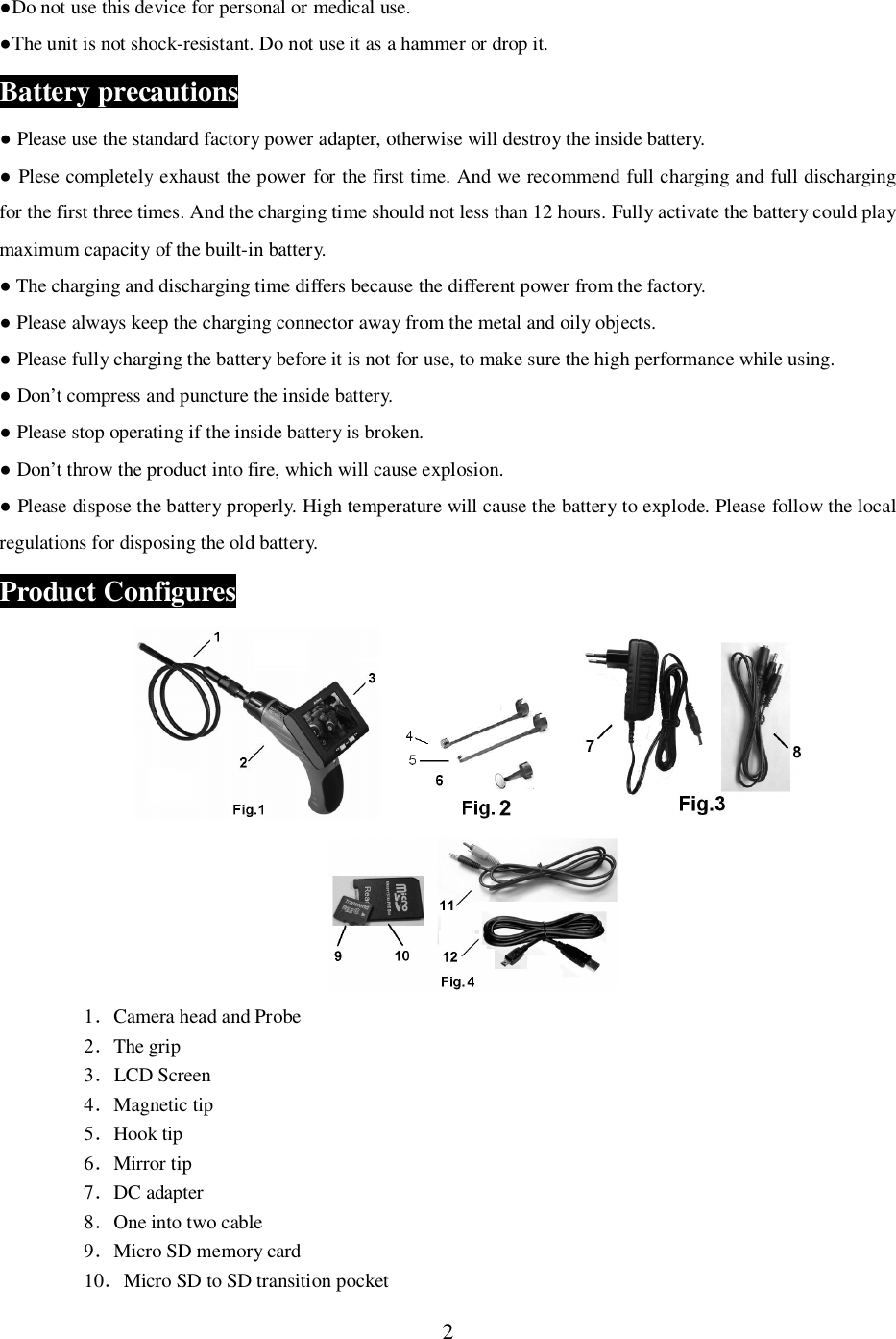 2Do not use this device for personal or medical use.The unit is not shock-resistant. Do not use it as a hammer or drop it.Battery precautions Please use the standard factory power adapter, otherwise will destroy the inside battery. Plese completely exhaust the power for the first time. And we recommend full charging and full dischargingfor the first three times. And the charging time should not less than 12 hours. Fully activate the battery could playmaximum capacity of the built-in battery. The charging and discharging time differs because the different power from the factory. Please always keep the charging connector away from the metal and oily objects. Please fully charging the battery before it is not for use, to make sure the high performance while using. Don&rsquo;t compress and puncture the inside battery. Please stop operating if the inside battery is broken. Don&rsquo;t throw the product into fire, which will cause explosion. Please dispose the battery properly. High temperature will cause the battery to explode. Please follow the localregulations for disposing the old battery.Product Configures1Camera head and Probe2The grip3LCD Screen4Magnetic tip5Hook tip6Mirror tip7DC adapter8One into two cable9Micro SD memory card10Micro SD to SD transition pocket