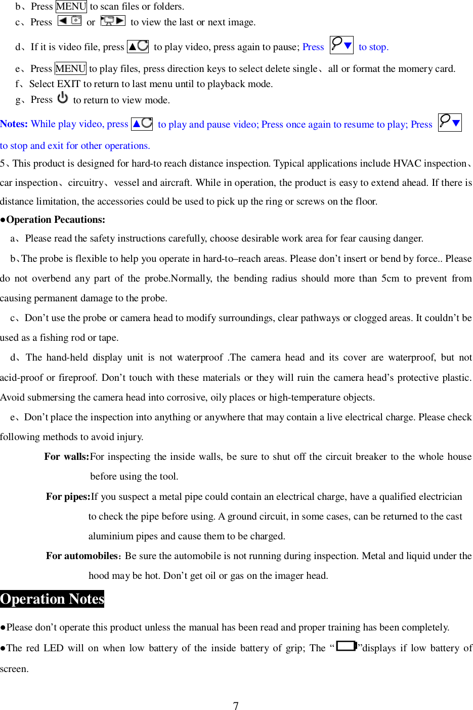 7bPress MENU to scan files or folders.cPress  or   to view the last or next image.dIf it is video file, press   to play video, press again to pause; Press  to stop.ePress MENU to play files, press direction keys to select delete singleall or format the momery card.fSelect EXIT to return to last menu until to playback mode.gPress   to return to view mode.Notes: While play video, press   to play and pause video; Press once again to resume to play; Press to stop and exit for other operations.5This product is designed for hard-to reach distance inspection. Typical applications include HVAC inspectioncar inspectioncircuitryvessel and aircraft. While in operation, the product is easy to extend ahead. If there isdistance limitation, the accessories could be used to pick up the ring or screws on the floor.Operation Pecautions:aPlease read the safety instructions carefully, choose desirable work area for fear causing danger.bThe probe is flexible to help you operate in hard-to&ndash;reach areas. Please don&rsquo;t insert or bend by force.. Pleasedo not overbend any part of the probe.Normally, the bending radius should more than 5cm to prevent fromcausing permanent damage to the probe.cDon&rsquo;t use the probe or camera head to modify surroundings, clear pathways or clogged areas. It couldn&rsquo;t beused as a fishing rod or tape.dThe hand-held display unit is not waterproof .The camera head and its cover are waterproof, but notacid-proof or fireproof. Don&rsquo;t touch with these materials or they will ruin the camera head&rsquo;s protective plastic.Avoid submersing the camera head into corrosive, oily places or high-temperature objects.eDon&rsquo;t place the inspection into anything or anywhere that may contain a live electrical charge. Please checkfollowing methods to avoid injury.For walls:For inspecting the inside walls, be sure to shut off the circuit breaker to the whole housebefore using the tool.For pipes:If you suspect a metal pipe could contain an electrical charge, have a qualified electricianto check the pipe before using. A ground circuit, in some cases, can be returned to the castaluminium pipes and cause them to be charged.For automobilesBe sure the automobile is not running during inspection. Metal and liquid under thehood may be hot. Don&rsquo;t get oil or gas on the imager head.Operation NotesPlease don&rsquo;t operate this product unless the manual has been read and proper training has been completely.The red LED will on when low battery of the inside battery of grip; The &ldquo; &rdquo;displays if low battery ofscreen.