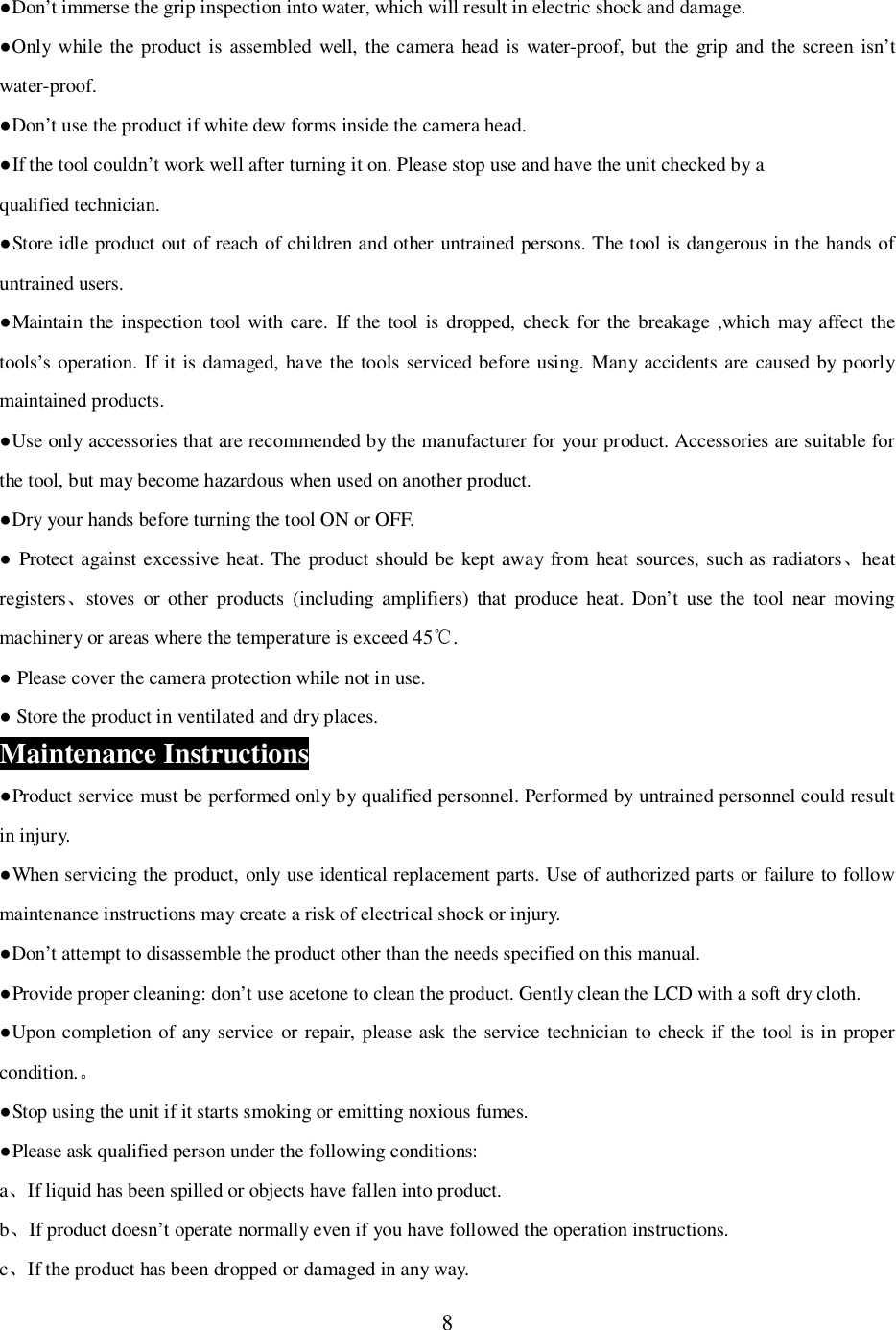 8Don&rsquo;t immerse the grip inspection into water, which will result in electric shock and damage.Only while the product is assembled well, the camera head is water-proof, but the grip and the screen isn&rsquo;twater-proof.Don&rsquo;t use the product if white dew forms inside the camera head.If the tool couldn&rsquo;t work well after turning it on. Please stop use and have the unit checked by aqualified technician.Store idle product out of reach of children and other untrained persons. The tool is dangerous in the hands ofuntrained users.Maintain the inspection tool with care. If the tool is dropped, check for the breakage ,which may affect thetools&rsquo;s operation. If it is damaged, have the tools serviced before using. Many accidents are caused by poorlymaintained products.Use only accessories that are recommended by the manufacturer for your product. Accessories are suitable forthe tool, but may become hazardous when used on another product.Dry your hands before turning the tool ON or OFF. Protect against excessive heat. The product should be kept away from heat sources, such as radiatorsheatregistersstoves or other products (including amplifiers) that produce heat. Don&rsquo;t use the tool near movingmachinery or areas where the temperature is exceed 45 . Please cover the camera protection while not in use. Store the product in ventilated and dry places.Maintenance InstructionsProduct service must be performed only by qualified personnel. Performed by untrained personnel could resultin injury.When servicing the product, only use identical replacement parts. Use of authorized parts or failure to followmaintenance instructions may create a risk of electrical shock or injury.Don&rsquo;t attempt to disassemble the product other than the needs specified on this manual.Provide proper cleaning: don&rsquo;t use acetone to clean the product. Gently clean the LCD with a soft dry cloth.Upon completion of any service or repair, please ask the service technician to check if the tool is in propercondition.Stop using the unit if it starts smoking or emitting noxious fumes.Please ask qualified person under the following conditions:aIf liquid has been spilled or objects have fallen into product.bIf product doesn&rsquo;t operate normally even if you have followed the operation instructions.cIf the product has been dropped or damaged in any way.