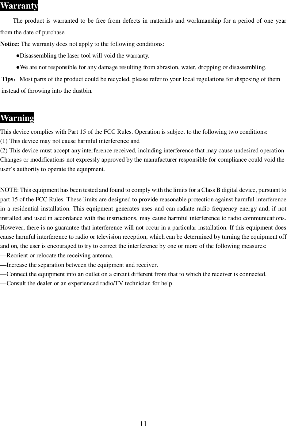 11WarrantyThe product is warranted to be free from defects in materials and workmanship for a period of one yearfrom the date of purchase.Notice: The warranty does not apply to the following conditions:Disassembling the laser tool will void the warranty.We are not responsible for any damage resulting from abrasion, water, dropping or disassembling.TipsMost parts of the product could be recycled, please refer to your local regulations for disposing of theminstead of throwing into the dustbin.WarningThis device complies with Part 15 of the FCC Rules. Operation is subject to the following two conditions:(1) This device may not cause harmful interference and(2) This device must accept any interference received, including interference that may cause undesired operationChanges or modifications not expressly approved by the manufacturer responsible for compliance could void theuser&rsquo;s authority to operate the equipment.NOTE: This equipment has been tested and found to comply with the limits for a Class B digital device, pursuant topart 15 of the FCC Rules. These limits are designed to provide reasonable protection against harmful interferencein a residential installation. This equipment generates uses and can radiate radio frequency energy and, if notinstalled and used in accordance with the instructions, may cause harmful interference to radio communications.However, there is no guarantee that interference will not occur in a particular installation. If this equipment doescause harmful interference to radio or television reception, which can be determined by turning the equipment offand on, the user is encouraged to try to correct the interference by one or more of the following measures:&mdash;Reorient or relocate the receiving antenna.&mdash;Increase the separation between the equipment and receiver.&mdash;Connect the equipment into an outlet on a circuit different from that to which the receiver is connected.&mdash;Consult the dealer or an experienced radio/TV technician for help.