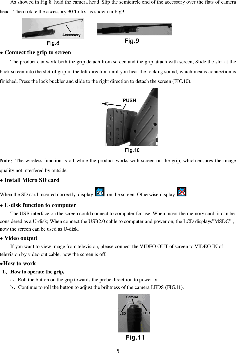 5As showed in Fig 8, hold the camera head .Slip the semicircle end of the accessory over the flats of camerahead . Then rotate the accessory 90&deg;to fix ,as shown in Fig9. Connect the grip to screenThe product can work both the grip detach from screen and the grip attach with screen; Slide the slot at theback screen into the slot of grip in the left direction until you hear the locking sound, which means connection isfinished. Press the lock buckler and slide to the right direction to detach the screen (FIG.10).NoteThe wireless function is off while the product works with screen on the grip, which ensures the imagequality not interfered by outside.Install Micro SD cardWhen the SD card inserted correctly, display   on the screen; Otherwise display .U-disk function to computerThe USB interface on the screen could connect to computer for use. When insert the memory card, it can beconsidered as a U-disk; When connect the USB2.0 cable to computer and power on, the LCD displays&rdquo;MSDC&rdquo; ,now the screen can be used as U-disk.Video outputIf you want to view image from television, please connect the VIDEO OUT of screen to VIDEO IN oftelevision by video out cable, now the screen is off.How to work1How to operate the gripaRoll the button on the grip towards the probe directtion to power on.bContinue to roll the button to adjust the brihtness of the camera LEDS (FIG.11).