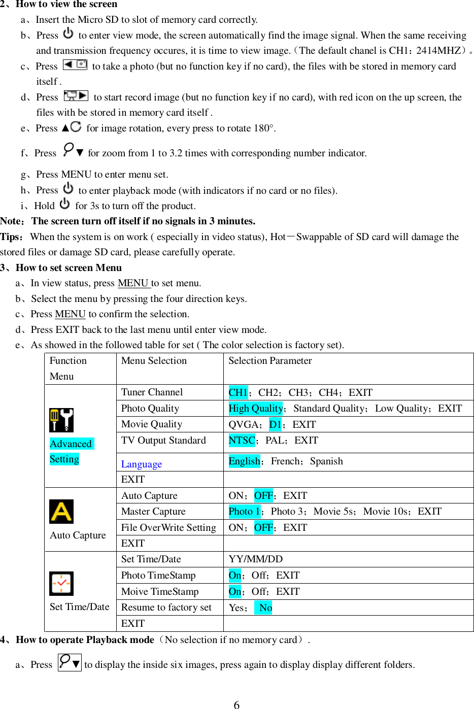 62How to view the screenaInsert the Micro SD to slot of memory card correctly.bPress   to enter view mode, the screen automatically find the image signal. When the same receivingand transmission frequency occures, it is time to view image.The default chanel is CH12414MHZc  Press   to take a photo (but no function key if no card), the files with be stored in memory carditself .dPress   to start record image (but no function key if no card), with red icon on the up screen, thefiles with be stored in memory card itself .ePress   for image rotation, every press to rotate 180&deg;.fPress  for zoom from 1 to 3.2 times with corresponding number indicator.gPress MENU to enter menu set.hPress   to enter playback mode (with indicators if no card or no files).iHold   for 3s to turn off the product.NoteThe screen turn off itself if no signals in 3 minutes.TipsWhen the system is on work ( especially in video status), HotSwappable of SD card will damage thestored files or damage SD card, please carefully operate.3How to set screen MenuaIn view status, press MENU to set menu.bSelect the menu by pressing the four direction keys.cPress MENU to confirm the selection.dPress EXIT back to the last menu until enter view mode.eAs showed in the followed table for set ( The color selection is factory set).FunctionMenuMenu Selection Selection ParameterAdvancedSettingTuner Channel CH1CH2CH3CH4EXITPhoto Quality High QualityStandard QualityLow QualityEXITMovie Quality QVGAD1EXITTV Output Standard NTSCPALEXITLanguage EnglishFrenchSpanishEXITAuto CaptureAuto Capture ONOFFEXITMaster Capture Photo 1Photo 3Movie 5sMovie 10sEXITFile OverWrite Setting ONOFFEXITEXITSet Time/DateSet Time/Date YY/MM/DDPhoto TimeStamp OnOffEXITMoive TimeStamp OnOffEXITResume to factory set Yes NoEXIT4How to operate Playback modeNo selection if no memory card.aPress  to display the inside six images, press again to display display different folders.
