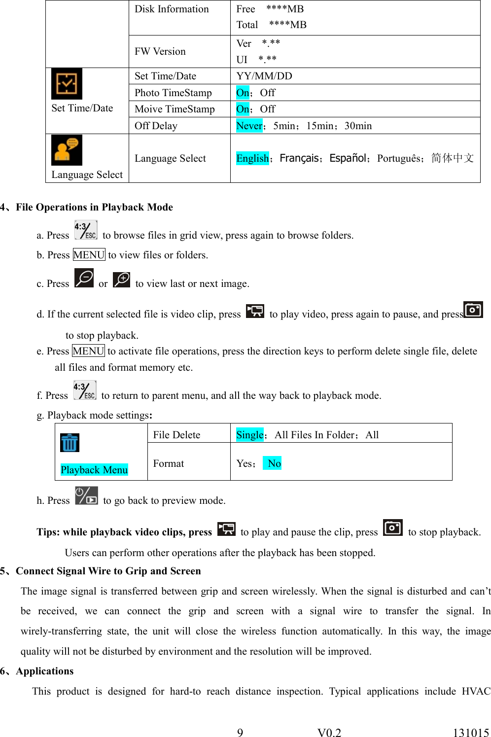 9 V0.2 131015Disk Information Free ****MBTotal ****MBFW Version Ver *.**UI *.**Set Time/DateSet Time/Date YY/MM/DDPhoto TimeStamp On；OffMoive TimeStamp On；OffOff Delay Never；5min；15min；30minLanguage SelectLanguage Select English；Fran&ccedil;ais；Espa&ntilde;ol；Portugu&ecirc;s；简体中文4、File Operations in Playback Modea. Press to browse files in grid view, press again to browse folders.b. Press MENU to view files or folders.c. Press or to view last or next image.d. If the current selected file is video clip, press to play video, press again to pause, and pressto stop playback.e. Press MENU to activate file operations, press the direction keys to perform delete single file, deleteall files and format memory etc.f. Press to return to parent menu, and all the way back to playback mode.g. Playback mode settings:Playback MenuFile Delete Single；All Files In Folder；AllFormat Yes；Noh. Press to go back to preview mode.Tips: while playback video clips, press to play and pause the clip, press to stop playback.Users can perform other operations after the playback has been stopped.5、Connect Signal Wire to Grip and ScreenThe image signal is transferred between grip and screen wirelessly. When the signal is disturbed and can&rsquo;tbe received, we can connect the grip and screen with a signal wire to transfer the signal. Inwirely-transferring state, the unit will close the wireless function automatically. In this way, the imagequality will not be disturbed by environment and the resolution will be improved.6、ApplicationsThis product is designed for hard-to reach distance inspection. Typical applications include HVAC