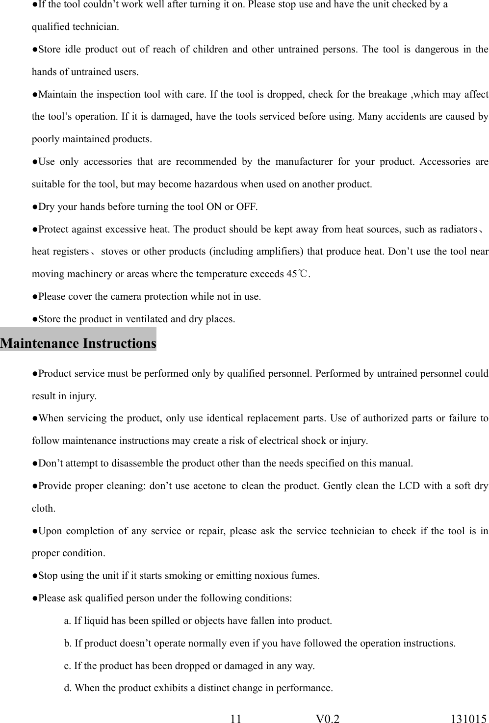 11 V0.2 131015●If the tool couldn&rsquo;t work well after turning it on. Please stop use and have the unit checked by aqualified technician.●Store idle product out of reach of children and other untrained persons. The tool is dangerous in thehands of untrained users.●Maintain the inspection tool with care. If the tool is dropped, check for the breakage ,which may affectthe tool&rsquo;s operation. If it is damaged, have the tools serviced before using. Many accidents are caused bypoorly maintained products.●Use only accessories that are recommended by the manufacturer for your product. Accessories aresuitable for the tool, but may become hazardous when used on another product.●Dry your hands before turning the tool ON or OFF.●Protect against excessive heat. The product should be kept away from heat sources, such as radiators、heat registers、stoves or other products (including amplifiers) that produce heat. Don&rsquo;t use the tool nearmoving machinery or areas where the temperature exceeds 45℃.●Please cover the camera protection while not in use.●Store the product in ventilated and dry places.Maintenance Instructions●Product service must be performed only by qualified personnel. Performed by untrained personnel couldresult in injury.●When servicing the product, only use identical replacement parts. Use of authorized parts or failure tofollow maintenance instructions may create a risk of electrical shock or injury.●Don&rsquo;t attempt to disassemble the product other than the needs specified on this manual.●Provide proper cleaning: don&rsquo;t use acetone to clean the product. Gently clean the LCD with a soft drycloth.●Upon completion of any service or repair, please ask the service technician to check if the tool is inproper condition.●Stop using the unit if it starts smoking or emitting noxious fumes.●Please ask qualified person under the following conditions:a. If liquid has been spilled or objects have fallen into product.b. If product doesn&rsquo;t operate normally even if you have followed the operation instructions.c. If the product has been dropped or damaged in any way.d. When the product exhibits a distinct change in performance.