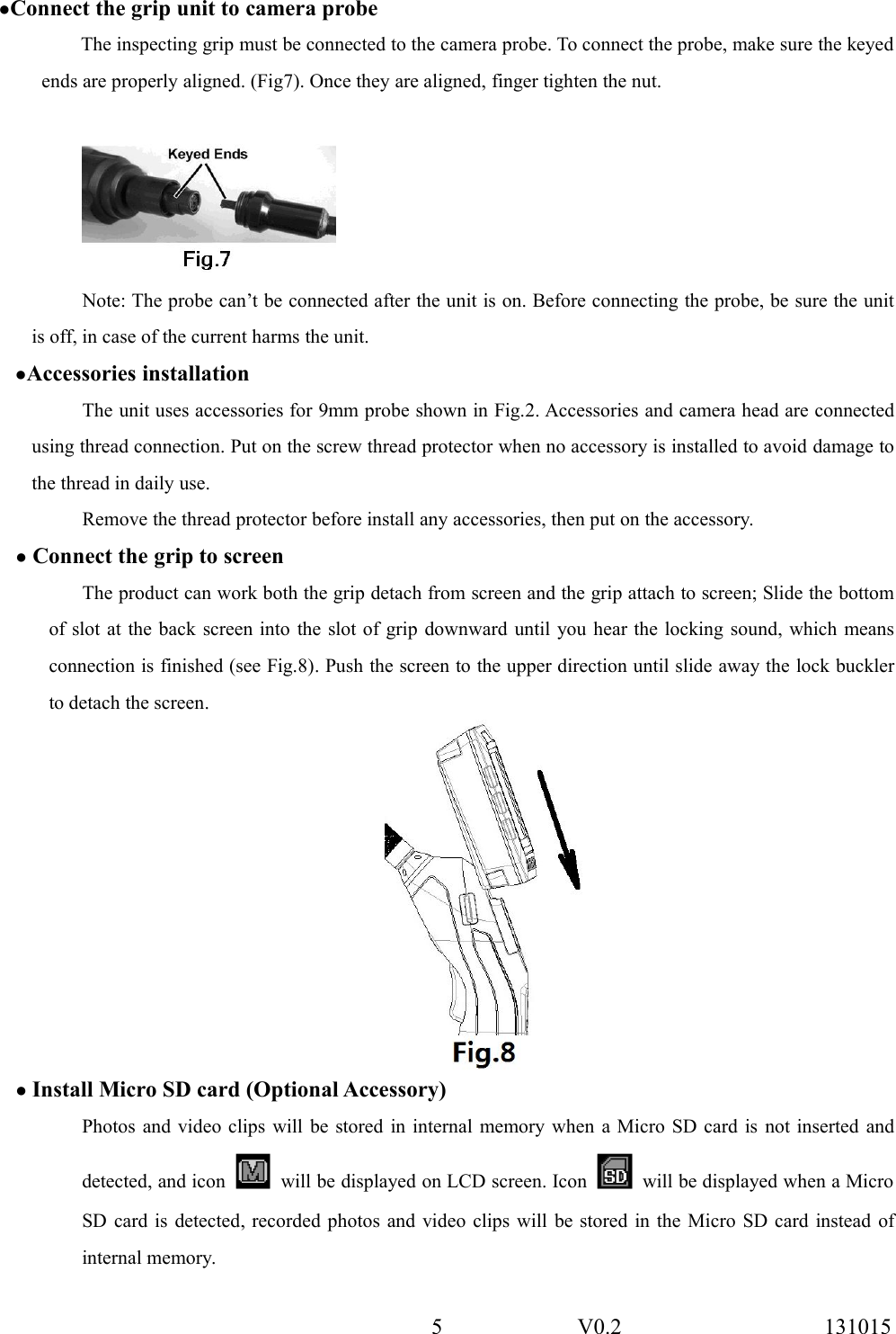 5 V0.2 131015●Connect the grip unit to camera probeThe inspecting grip must be connected to the camera probe. To connect the probe, make sure the keyedends are properly aligned. (Fig7). Once they are aligned, finger tighten the nut.Note: The probe can&rsquo;t be connected after the unit is on. Before connecting the probe, be sure the unitis off, in case of the current harms the unit.●Accessories installationThe unit uses accessories for 9mm probe shown in Fig.2. Accessories and camera head are connectedusing thread connection. Put on the screw thread protector when no accessory is installed to avoid damage tothe thread in daily use.Remove the thread protector before install any accessories, then put on the accessory.●Connect the grip to screenThe product can work both the grip detach from screen and the grip attach to screen; Slide the bottomof slot at the back screen into the slot of grip downward until you hear the locking sound, which meansconnection is finished (see Fig.8). Push the screen to the upper direction until slide away the lock bucklerto detach the screen.●Install Micro SD card (Optional Accessory)Photos and video clips will be stored in internal memory when a Micro SD card is not inserted anddetected, and icon will be displayed on LCD screen. Icon will be displayed when a MicroSD card is detected, recorded photos and video clips will be stored in the Micro SD card instead ofinternal memory.