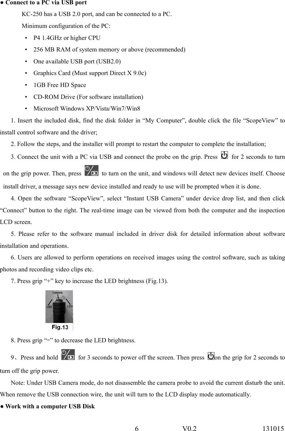 6 V0.2 131015● Connect to a PC via USB portKC-250 has a USB 2.0 port, and can be connected to a PC.Minimum configuration of the PC:&bull; P4 1.4GHz or higher CPU&bull; 256 MB RAM of system memory or above (recommended)&bull; One available USB port (USB2.0)&bull; Graphics Card (Must support Direct X 9.0c)&bull; 1GB Free HD Space&bull; CD-ROM Drive (For software installation)&bull; Microsoft Windows XP/Vista/Win7/Win81. Insert the included disk, find the disk folder in &ldquo;My Computer&rdquo;, double click the file &ldquo;ScopeView&rdquo; toinstall control software and the driver;2. Follow the steps, and the installer will prompt to restart the computer to complete the installation;3. Connect the unit with a PC via USB and connect the probe on the grip. Press for 2 seconds to turnon the grip power. Then, press to turn on the unit, and windows will detect new devices itself. Chooseinstall driver, a message says new device installed and ready to use will be prompted when it is done.4. Open the software &ldquo;ScopeView&rdquo;, select &ldquo;Instant USB Camera&rdquo; under device drop list, and then click&ldquo;Connect&rdquo; button to the right. The real-time image can be viewed from both the computer and the inspectionLCD screen.5. Please refer to the software manual included in driver disk for detailed information about softwareinstallation and operations.6. Users are allowed to perform operations on received images using the control software, such as takingphotos and recording video clips etc.7. Press grip &ldquo;+&rdquo; key to increase the LED brightness (Fig.13).8. Press grip &ldquo;-&rdquo; to decrease the LED brightness.9、Press and hold for 3 seconds to power off the screen. Then press on the grip for 2 seconds toturn off the grip power.Note: Under USB Camera mode, do not disassemble the camera probe to avoid the current disturb the unit.When remove the USB connection wire, the unit will turn to the LCD display mode automatically.● Work with a computer USB Disk