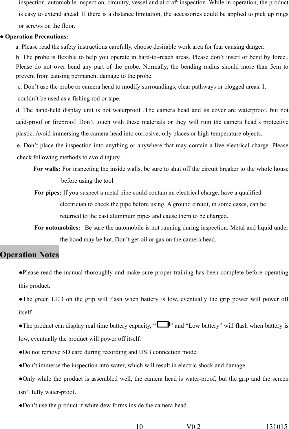 10 V0.2 131015inspection, automobile inspection, circuitry, vessel and aircraft inspection. While in operation, the productis easy to extend ahead. If there is a distance limitation, the accessories could be applied to pick up ringsor screws on the floor.● Operation Precautions:a. Please read the safety instructions carefully, choose desirable work area for fear causing danger.b. The probe is flexible to help you operate in hard-to&ndash;reach areas. Please don&rsquo;t insert or bend by force..Please do not over bend any part of the probe. Normally, the bending radius should more than 5cm toprevent from causing permanent damage to the probe.c. Don&rsquo;t use the probe or camera head to modify surroundings, clear pathways or clogged areas. Itcouldn&rsquo;t be used as a fishing rod or tape.d. The hand-held display unit is not waterproof .The camera head and its cover are waterproof, but notacid-proof or fireproof. Don&rsquo;t touch with these materials or they will ruin the camera head&rsquo;s protectiveplastic. Avoid immersing the camera head into corrosive, oily places or high-temperature objects.e. Don&rsquo;t place the inspection into anything or anywhere that may contain a live electrical charge. Pleasecheck following methods to avoid injury.For walls: For inspecting the inside walls, be sure to shut off the circuit breaker to the whole housebefore using the tool.For pipes: If you suspect a metal pipe could contain an electrical charge, have a qualifiedelectrician to check the pipe before using. A ground circuit, in some cases, can bereturned to the cast aluminum pipes and cause them to be charged.For automobiles：Be sure the automobile is not running during inspection. Metal and liquid underthe hood may be hot. Don&rsquo;t get oil or gas on the camera head.Operation Notes●Please read the manual thoroughly and make sure proper training has been complete before operatingthis product.●The green LED on the grip will flash when battery is low, eventually the grip power will power offitself.●The product can display real time battery capacity, &ldquo; &rdquo; and &ldquo;Low battery&rdquo; will flash when battery islow, eventually the product will power off itself.●Do not remove SD card during recording and USB connection mode.●Don&rsquo;t immerse the inspection into water, which will result in electric shock and damage.●Only while the product is assembled well, the camera head is water-proof, but the grip and the screenisn&rsquo;t fully water-proof.●Don&rsquo;t use the product if white dew forms inside the camera head.