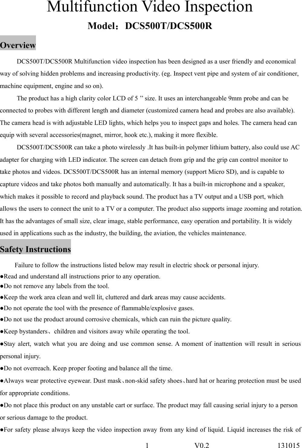 1 V0.2 131015Multifunction Video InspectionModel：DCS500T/DCS500ROverviewDCS500T/DCS500R Multifunction video inspection has been designed as a user friendly and economicalway of solving hidden problems and increasing productivity. (eg. Inspect vent pipe and system of air conditioner,machine equipment, engine and so on).The product has a high clarity color LCD of 5 &rsquo;&rsquo; size. It uses an interchangeable 9mm probe and can beconnected to probes with different length and diameter (customized camera head and probes are also available).The camera head is with adjustable LED lights, which helps you to inspect gaps and holes. The camera head canequip with several accessories(magnet, mirror, hook etc.), making it more flexible.DCS500T/DCS500R can take a photo wirelessly .It has built-in polymer lithium battery, also could use ACadapter for charging with LED indicator. The screen can detach from grip and the grip can control monitor totake photos and videos. DCS500T/DCS500R has an internal memory (support Micro SD), and is capable tocapture videos and take photos both manually and automatically. It has a built-in microphone and a speaker,which makes it possible to record and playback sound. The product has a TV output and a USB port, whichallows the users to connect the unit to a TV or a computer. The product also supports image zooming and rotation.It has the advantages of small size, clear image, stable performance, easy operation and portability. It is widelyused in applications such as the industry, the building, the aviation, the vehicles maintenance.Safety InstructionsFailure to follow the instructions listed below may result in electric shock or personal injury.●Read and understand all instructions prior to any operation.●Do not remove any labels from the tool.●Keep the work area clean and well lit, cluttered and dark areas may cause accidents.●Do not operate the tool with the presence of flammable/explosive gases.●Do not use the product around corrosive chemicals, which can ruin the picture quality.●Keep bystanders、children and visitors away while operating the tool.●Stay alert, watch what you are doing and use common sense. A moment of inattention will result in seriouspersonal injury.●Do not overreach. Keep proper footing and balance all the time.●Always wear protective eyewear. Dust mask、non-skid safety shoes、hard hat or hearing protection must be usedfor appropriate conditions.●Do not place this product on any unstable cart or surface. The product may fall causing serial injury to a personor serious damage to the product.●For safety please always keep the video inspection away from any kind of liquid. Liquid increases the risk of