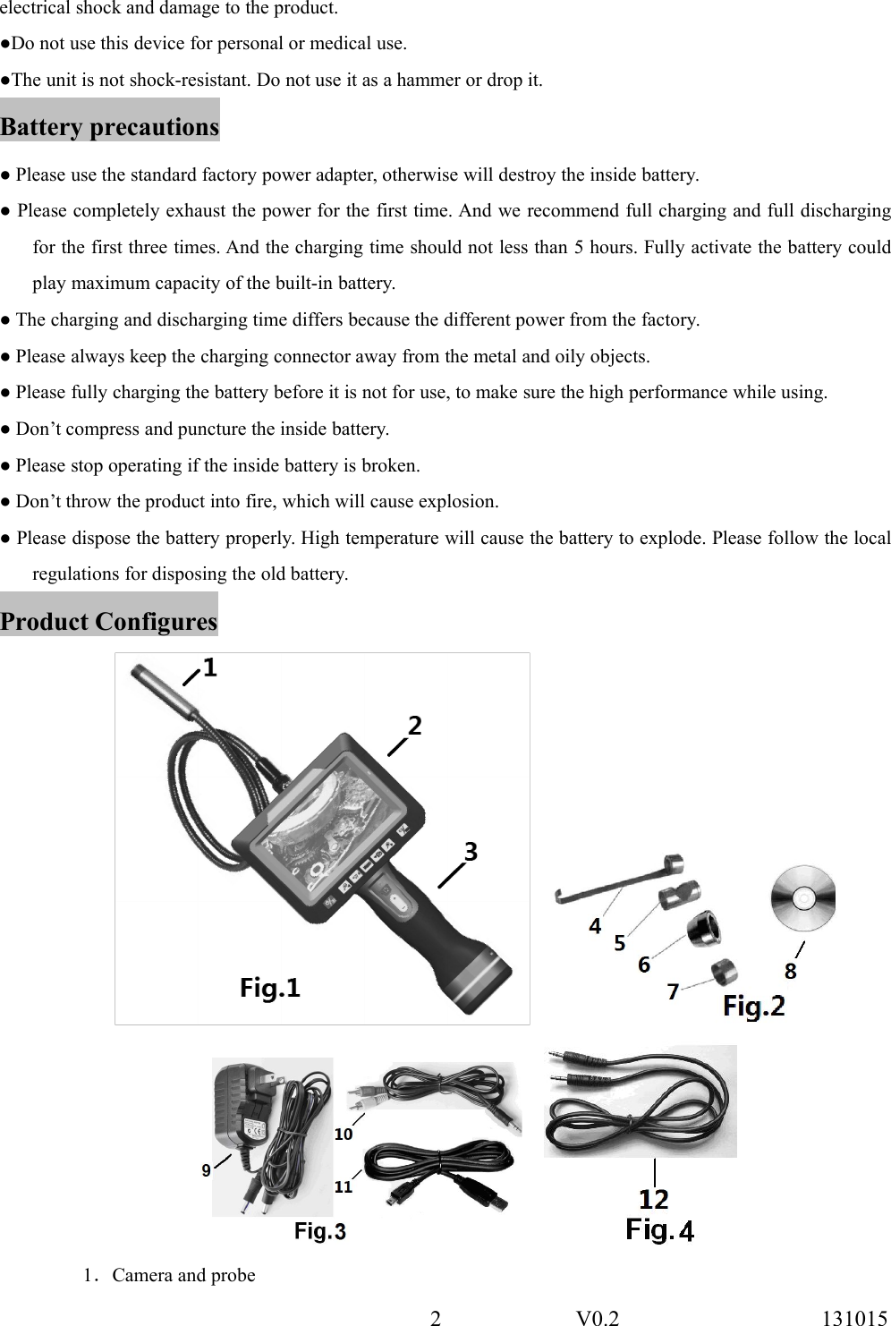 2 V0.2 131015electrical shock and damage to the product.●Do not use this device for personal or medical use.●The unit is not shock-resistant. Do not use it as a hammer or drop it.Battery precautions● Please use the standard factory power adapter, otherwise will destroy the inside battery.● Please completely exhaust the power for the first time. And we recommend full charging and full dischargingfor the first three times. And the charging time should not less than 5 hours. Fully activate the battery couldplay maximum capacity of the built-in battery.● The charging and discharging time differs because the different power from the factory.● Please always keep the charging connector away from the metal and oily objects.● Please fully charging the battery before it is not for use, to make sure the high performance while using.● Don&rsquo;t compress and puncture the inside battery.● Please stop operating if the inside battery is broken.● Don&rsquo;t throw the product into fire, which will cause explosion.● Please dispose the battery properly. High temperature will cause the battery to explode. Please follow the localregulations for disposing the old battery.Product Configures1．Camera and probe