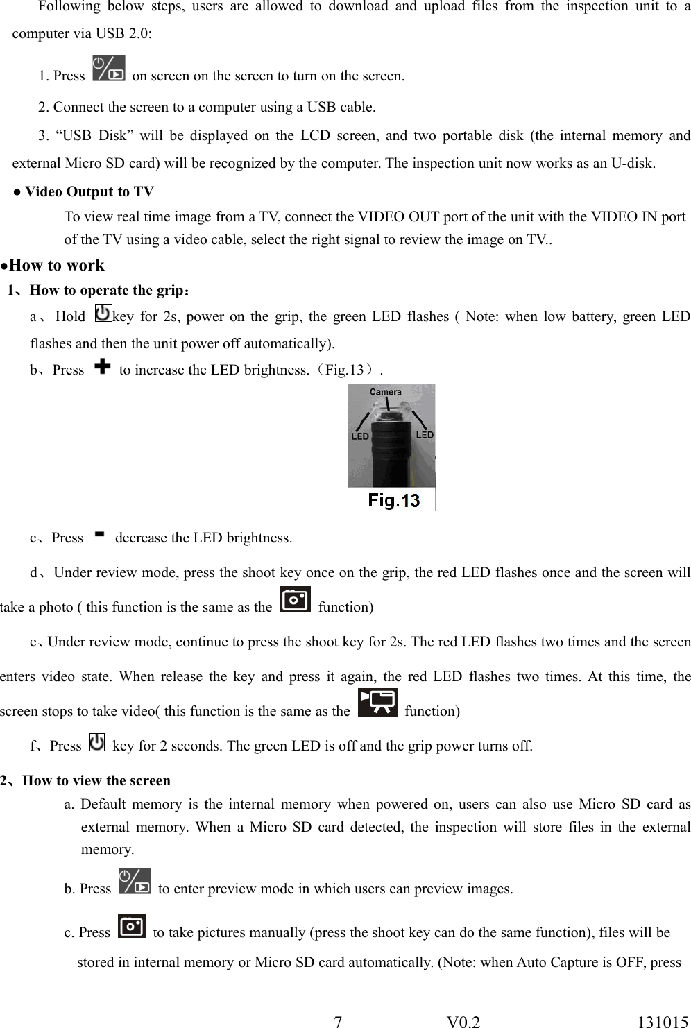 7 V0.2 131015Following below steps, users are allowed to download and upload files from the inspection unit to acomputer via USB 2.0:1. Press on screen on the screen to turn on the screen.2. Connect the screen to a computer using a USB cable.3. &ldquo;USB Disk&rdquo; will be displayed on the LCD screen, and two portable disk (the internal memory andexternal Micro SD card) will be recognized by the computer. The inspection unit now works as an U-disk.● Video Output to TVTo view real time image from a TV, connect the VIDEO OUT port of the unit with the VIDEO IN portof the TV using a video cable, select the right signal to review the image on TV..●How to work1、How to operate the grip：a、Hold key for 2s, power on the grip, the green LED flashes ( Note: when low battery, green LEDflashes and then the unit power off automatically).b、Press to increase the LED brightness.（Fig.13）.c、Press decrease the LED brightness.d、Under review mode, press the shoot key once on the grip, the red LED flashes once and the screen willtake a photo ( this function is the same as the function)e、Under review mode, continue to press the shoot key for 2s. The red LED flashes two times and the screenenters video state. When release the key and press it again, the red LED flashes two times. At this time, thescreen stops to take video( this function is the same as the function)f、Press key for 2 seconds. The green LED is off and the grip power turns off.2、How to view the screena. Default memory is the internal memory when powered on, users can also use Micro SD card asexternal memory. When a Micro SD card detected, the inspection will store files in the externalmemory.b. Press to enter preview mode in which users can preview images.c. Press to take pictures manually (press the shoot key can do the same function), files will bestored in internal memory or Micro SD card automatically. (Note: when Auto Capture is OFF, press