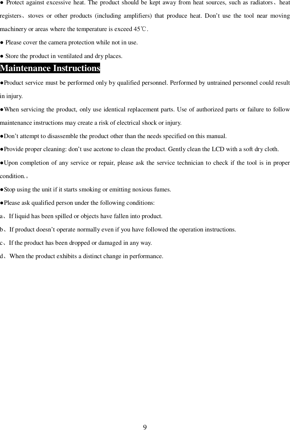 9 Protect against excessive heat. The product should be kept away from heat sources, such as radiatorsheatregistersstoves or other products (including amplifiers) that produce heat. Don&rsquo;t use the tool near movingmachinery or areas where the temperature is exceed 45 . Please cover the camera protection while not in use. Store the product in ventilated and dry places.Maintenance InstructionsProduct service must be performed only by qualified personnel. Performed by untrained personnel could resultin injury.When servicing the product, only use identical replacement parts. Use of authorized parts or failure to followmaintenance instructions may create a risk of electrical shock or injury.Don&rsquo;t attempt to disassemble the product other than the needs specified on this manual.Provide proper cleaning: don&rsquo;t use acetone to clean the product. Gently clean the LCD with a soft dry cloth.Upon completion of any service or repair, please ask the service technician to check if the tool is in propercondition.Stop using the unit if it starts smoking or emitting noxious fumes.Please ask qualified person under the following conditions:aIf liquid has been spilled or objects have fallen into product.bIf product doesn&rsquo;t operate normally even if you have followed the operation instructions.cIf the product has been dropped or damaged in any way.dWhen the product exhibits a distinct change in performance.