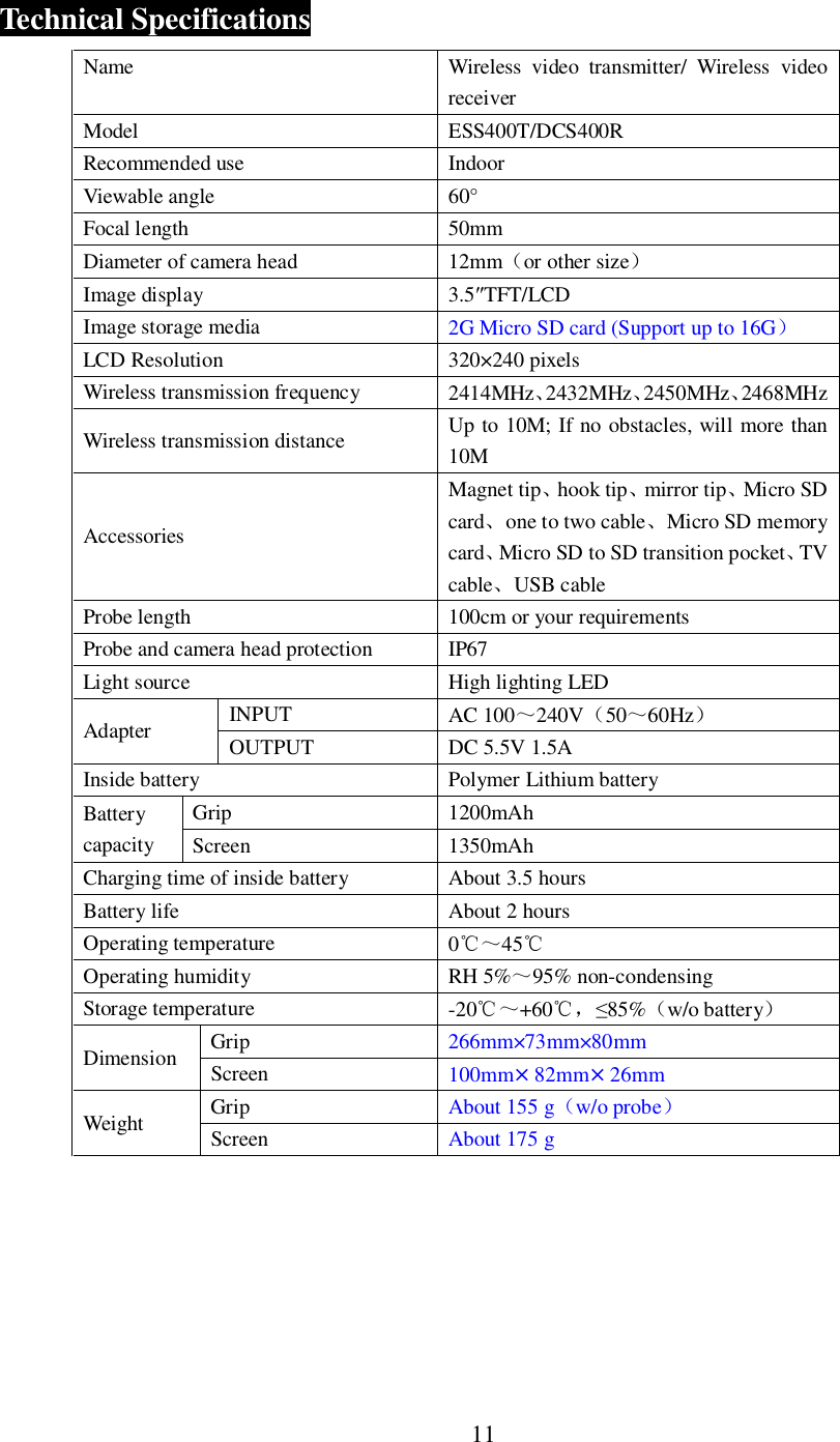 11Technical SpecificationsName Wireless video transmitter/ Wireless videoreceiverModel ESS400T/DCS400RRecommended use IndoorViewable angle 60&deg;Focal length 50mmDiameter of camera head 12mmor other sizeImage display 3.5TFT/LCDImage storage media 2G Micro SD card (Support up to 16GLCD Resolution 320&times;240 pixelsWireless transmission frequency 2414MHz2432MHz2450MHz2468MHzWireless transmission distance Up to 10M; If no obstacles, will more than10MAccessoriesMagnet tiphook tipmirror tipMicro SDcardone to two cableMicro SD memorycardMicro SD to SD transition pocketTVcableUSB cableProbe length 100cm or your requirementsProbe and camera head protection IP67Light source High lighting LEDAdapter INPUT AC 100240V5060HzOUTPUT DC 5.5V 1.5AInside battery Polymer Lithium batteryBatterycapacityGrip 1200mAhScreen 1350mAhCharging time of inside battery About 3.5 hoursBattery life About 2 hoursOperating temperature 045Operating humidity RH 5%95% non-condensingStorage temperature -20+6085%w/o batteryDimension Grip 266mm&times;73mm&times;80mmScreen 100mm&times;82mm&times;26mmWeight Grip About 155 gw/o probeScreen About 175 g
