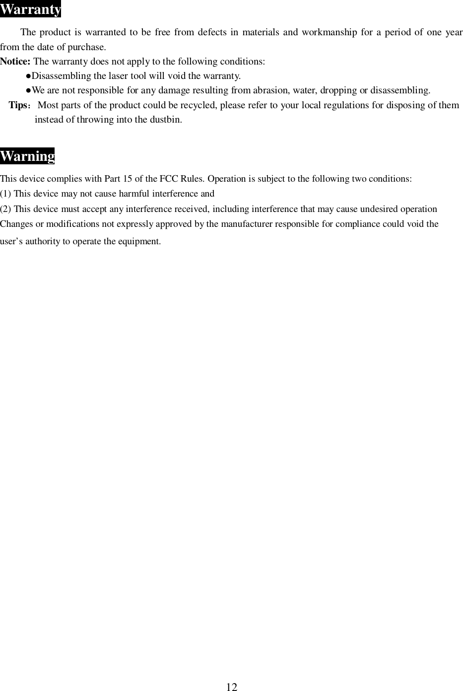 12WarrantyThe product is warranted to be free from defects in materials and workmanship for a period of one yearfrom the date of purchase.Notice: The warranty does not apply to the following conditions:Disassembling the laser tool will void the warranty.We are not responsible for any damage resulting from abrasion, water, dropping or disassembling.TipsMost parts of the product could be recycled, please refer to your local regulations for disposing of theminstead of throwing into the dustbin.WarningThis device complies with Part 15 of the FCC Rules. Operation is subject to the following two conditions:(1) This device may not cause harmful interference and(2) This device must accept any interference received, including interference that may cause undesired operationChanges or modifications not expressly approved by the manufacturer responsible for compliance could void theuser&rsquo;s authority to operate the equipment.