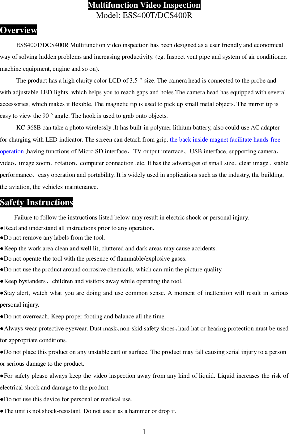 1Multifunction Video InspectionModel: ESS400T/DCS400ROverviewESS400T/DCS400R Multifunction video inspection has been designed as a user friendly and economicalway of solving hidden problems and increasing productivity. (eg. Inspect vent pipe and system of air conditioner,machine equipment, engine and so on).The product has a high clarity color LCD of 3.5 &rsquo;&rsquo; size. The camera head is connected to the probe andwith adjustable LED lights, which helps you to reach gaps and holes.The camera head has equipped with severalaccessories, which makes it flexible. The magnetic tip is used to pick up small metal objects. The mirror tip iseasy to view the 90 &deg; angle. The hook is used to grab onto objects.KC-368B can take a photo wirelessly .It has built-in polymer lithium battery, also could use AC adapterfor charging with LED indicator. The screen can detach from grip, the back inside magnet facilitate hands-freeoperation ,having functions of Micro SD interfaceTV output interfaceUSB interface, supporting cameravideoimage zoomrotationcomputer connection .etc. It has the advantages of small sizeclear imagestableperformanceeasy operation and portability. It is widely used in applications such as the industry, the building,the aviation, the vehicles maintenance.Safety InstructionsFailure to follow the instructions listed below may result in electric shock or personal injury.Read and understand all instructions prior to any operation.Do not remove any labels from the tool.Keep the work area clean and well lit, cluttered and dark areas may cause accidents.Do not operate the tool with the presence of flammable/explosive gases.Do not use the product around corrosive chemicals, which can ruin the picture quality.Keep bystanderschildren and visitors away while operating the tool.Stay alert, watch what you are doing and use common sense. A moment of inattention will result in seriouspersonal injury.Do not overreach. Keep proper footing and balance all the time.Always wear protective eyewear. Dust masknon-skid safety shoeshard hat or hearing protection must be usedfor appropriate conditions.Do not place this product on any unstable cart or surface. The product may fall causing serial injury to a personor serious damage to the product.For safety please always keep the video inspection away from any kind of liquid. Liquid increases the risk ofelectrical shock and damage to the product.Do not use this device for personal or medical use.The unit is not shock-resistant. Do not use it as a hammer or drop it.