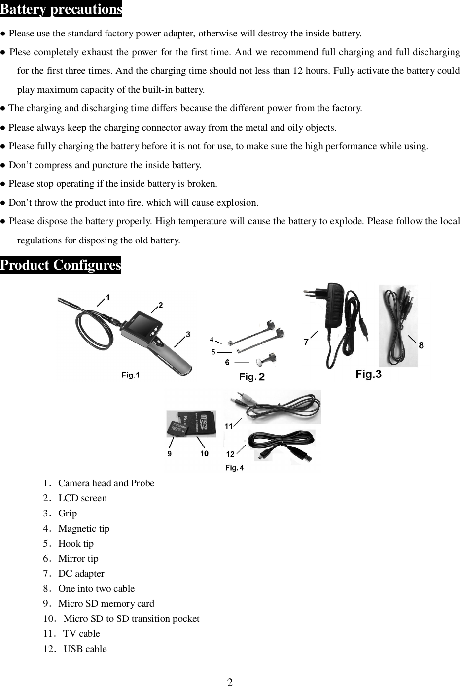 2Battery precautions Please use the standard factory power adapter, otherwise will destroy the inside battery. Plese completely exhaust the power for the first time. And we recommend full charging and full dischargingfor the first three times. And the charging time should not less than 12 hours. Fully activate the battery couldplay maximum capacity of the built-in battery. The charging and discharging time differs because the different power from the factory. Please always keep the charging connector away from the metal and oily objects. Please fully charging the battery before it is not for use, to make sure the high performance while using. Don&rsquo;t compress and puncture the inside battery. Please stop operating if the inside battery is broken. Don&rsquo;t throw the product into fire, which will cause explosion. Please dispose the battery properly. High temperature will cause the battery to explode. Please follow the localregulations for disposing the old battery.Product Configures1Camera head and Probe2LCD screen3Grip4Magnetic tip5Hook tip6Mirror tip7DC adapter8One into two cable9Micro SD memory card10Micro SD to SD transition pocket11TV cable12USB cable