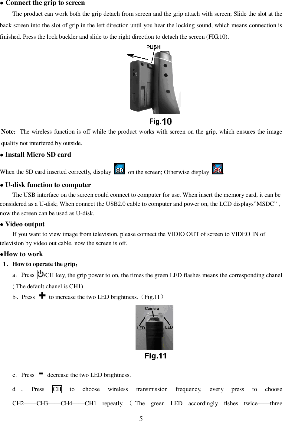 5 Connect the grip to screenThe product can work both the grip detach from screen and the grip attach with screen; Slide the slot at theback screen into the slot of grip in the left direction until you hear the locking sound, which means connection isfinished. Press the lock buckler and slide to the right direction to detach the screen (FIG.10).NoteThe wireless function is off while the product works with screen on the grip, which ensures the imagequality not interfered by outside.Install Micro SD cardWhen the SD card inserted correctly, display   on the screen; Otherwise display .U-disk function to computerThe USB interface on the screen could connect to computer for use. When insert the memory card, it can beconsidered as a U-disk; When connect the USB2.0 cable to computer and power on, the LCD displays&rdquo;MSDC&rdquo; ,now the screen can be used as U-disk.Video outputIf you want to view image from television, please connect the VIDIO OUT of screen to VIDEO IN oftelevision by video out cable, now the screen is off.How to work1How to operate the gripaPress /CH key, the grip power to on, the times the green LED flashes means the corresponding chanel( The default chanel is CH1).bPress   to increase the two LED brightness.Fig.11cPress   decrease the two LED brightness.dPress CH to choose wireless transmission frequency, every press to chooseCH2&mdash;&mdash;CH3&mdash;&mdash;CH4&mdash;&mdash;CH1 repeatly. The green LED accordingly flshes twice&mdash;&mdash;three