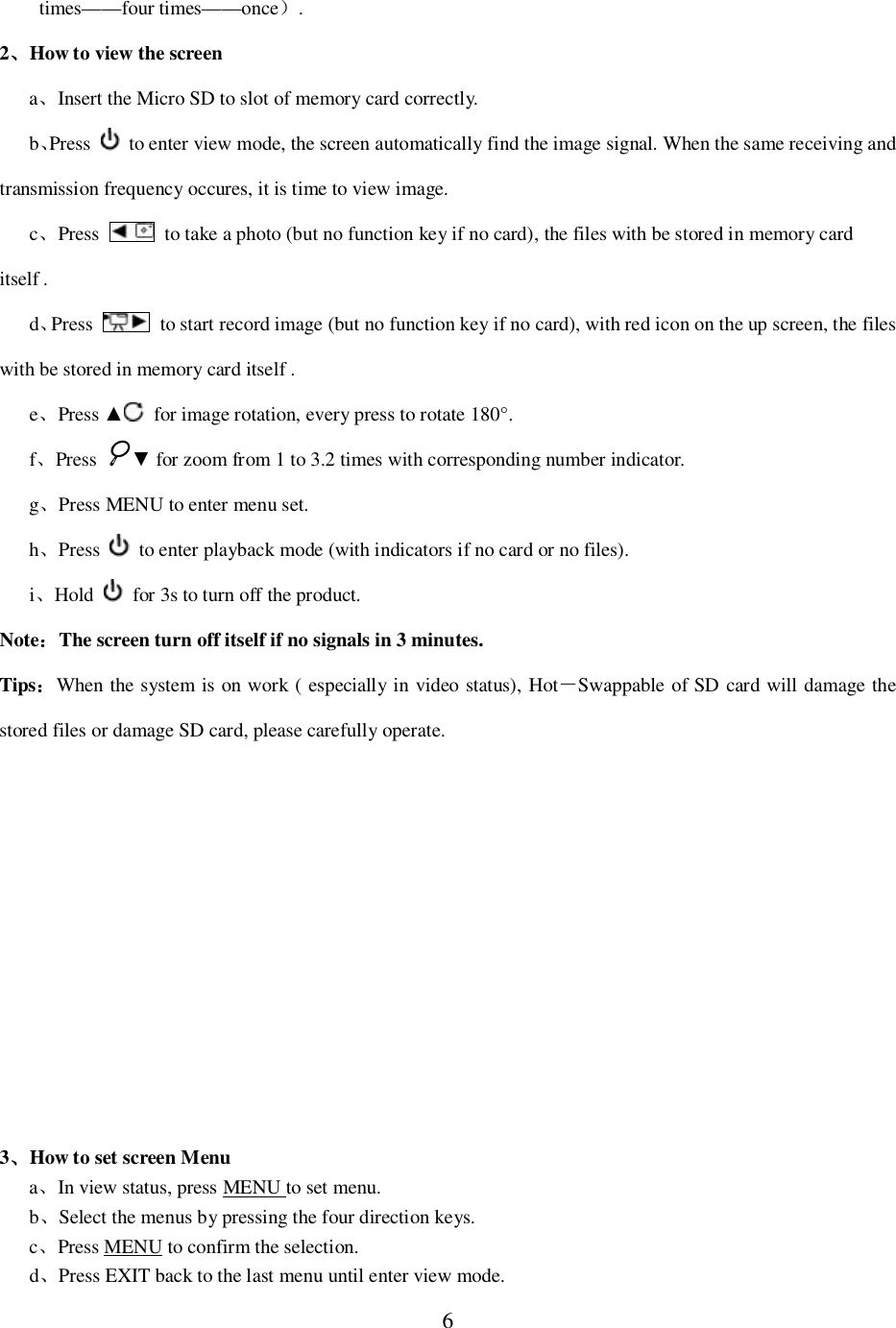6times&mdash;&mdash;four times&mdash;&mdash;once.2How to view the screenaInsert the Micro SD to slot of memory card correctly.bPress   to enter view mode, the screen automatically find the image signal. When the same receiving andtransmission frequency occures, it is time to view image.cPress   to take a photo (but no function key if no card), the files with be stored in memory carditself .dPress   to start record image (but no function key if no card), with red icon on the up screen, the fileswith be stored in memory card itself .ePress   for image rotation, every press to rotate 180&deg;.fPress  for zoom from 1 to 3.2 times with corresponding number indicator.gPress MENU to enter menu set.hPress   to enter playback mode (with indicators if no card or no files).iHold   for 3s to turn off the product.NoteThe screen turn off itself if no signals in 3 minutes.TipsWhen the system is on work ( especially in video status), HotSwappable of SD card will damage thestored files or damage SD card, please carefully operate.3How to set screen MenuaIn view status, press MENU to set menu.bSelect the menus by pressing the four direction keys.cPress MENU to confirm the selection.dPress EXIT back to the last menu until enter view mode.