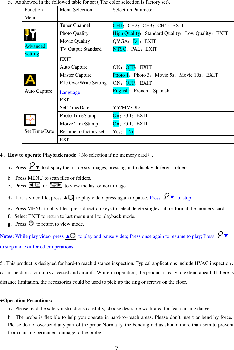 7eAs showed in the followed table for set ( The color selection is factory set).FunctionMenuMenu Selection Selection ParameterAdvancedSettingTuner Channel CH1CH2CH3CH4EXITPhoto Quality High QualityStandard QualityLow QualityEXITMovie Quality QVGAD1EXITTV Output Standard NTSCPALEXITEXITAuto CaptureAuto Capture ONOFFEXITMaster Capture Photo 1Photo 3Movie 5sMovie 10sEXITFile OverWrite Setting ONOFFEXITLanguage EnglishFrenchSpanishEXITSet Time/DateSet Time/Date YY/MM/DDPhoto TimeStamp OnOffEXITMoive TimeStamp OnOffEXITResume to factory set Yes NoEXIT4How to operate Playback modeNo selection if no memory card.aPress  to display the inside six images, press again to display different folders.bPress MENU to scan files or folders.cPress  or   to view the last or next image.dIf it is video file, press   to play video, press again to pause. Press  to stop.ePress MENU to play files, press direction keys to select delete singleall or format the momery card.fSelect EXIT to return to last menu until to playback mode.gPress   to return to view mode.Notes: While play video, press   to play and pause video; Press once again to resume to play; Press to stop and exit for other operations.5This product is designed for hard-to reach distance inspection. Typical applications include HVAC inspectioncar inspectioncircuitryvessel and aircraft. While in operation, the product is easy to extend ahead. If there isdistance limitation, the accessories could be used to pick up the ring or screws on the floor.Operation Pecautions:aPlease read the safety instructions carefully, choose desirable work area for fear causing danger.bThe probe is flexible to help you operate in hard-to&ndash;reach areas. Please don&rsquo;t insert or bend by force..Please do not overbend any part of the probe.Normally, the bending radius should more than 5cm to preventfrom causing permanent damage to the probe.