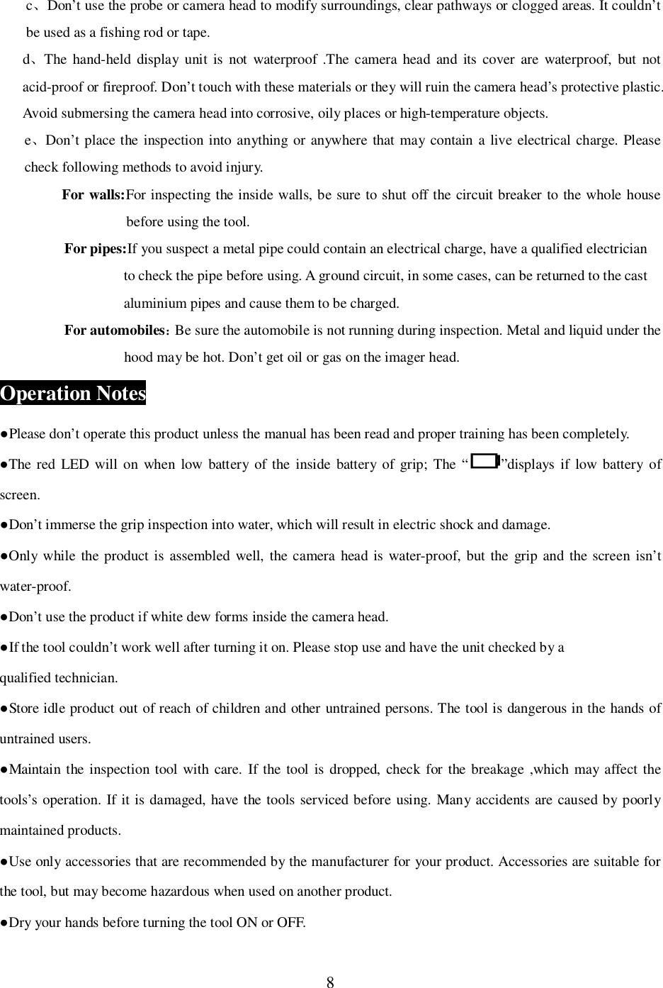 8cDon&rsquo;t use the probe or camera head to modify surroundings, clear pathways or clogged areas. It couldn&rsquo;tbe used as a fishing rod or tape.dThe hand-held display unit is not waterproof .The camera head and its cover are waterproof, but notacid-proof or fireproof. Don&rsquo;t touch with these materials or they will ruin the camera head&rsquo;s protective plastic.Avoid submersing the camera head into corrosive, oily places or high-temperature objects.eDon&rsquo;t place the inspection into anything or anywhere that may contain a live electrical charge. Pleasecheck following methods to avoid injury.For walls:For inspecting the inside walls, be sure to shut off the circuit breaker to the whole housebefore using the tool.For pipes:If you suspect a metal pipe could contain an electrical charge, have a qualified electricianto check the pipe before using. A ground circuit, in some cases, can be returned to the castaluminium pipes and cause them to be charged.For automobilesBe sure the automobile is not running during inspection. Metal and liquid under thehood may be hot. Don&rsquo;t get oil or gas on the imager head.Operation NotesPlease don&rsquo;t operate this product unless the manual has been read and proper training has been completely.The red LED will on when low battery of the inside battery of grip; The &ldquo; &rdquo;displays if low battery ofscreen.Don&rsquo;t immerse the grip inspection into water, which will result in electric shock and damage.Only while the product is assembled well, the camera head is water-proof, but the grip and the screen isn&rsquo;twater-proof.Don&rsquo;t use the product if white dew forms inside the camera head.If the tool couldn&rsquo;t work well after turning it on. Please stop use and have the unit checked by aqualified technician.Store idle product out of reach of children and other untrained persons. The tool is dangerous in the hands ofuntrained users.Maintain the inspection tool with care. If the tool is dropped, check for the breakage ,which may affect thetools&rsquo;s operation. If it is damaged, have the tools serviced before using. Many accidents are caused by poorlymaintained products.Use only accessories that are recommended by the manufacturer for your product. Accessories are suitable forthe tool, but may become hazardous when used on another product.Dry your hands before turning the tool ON or OFF.