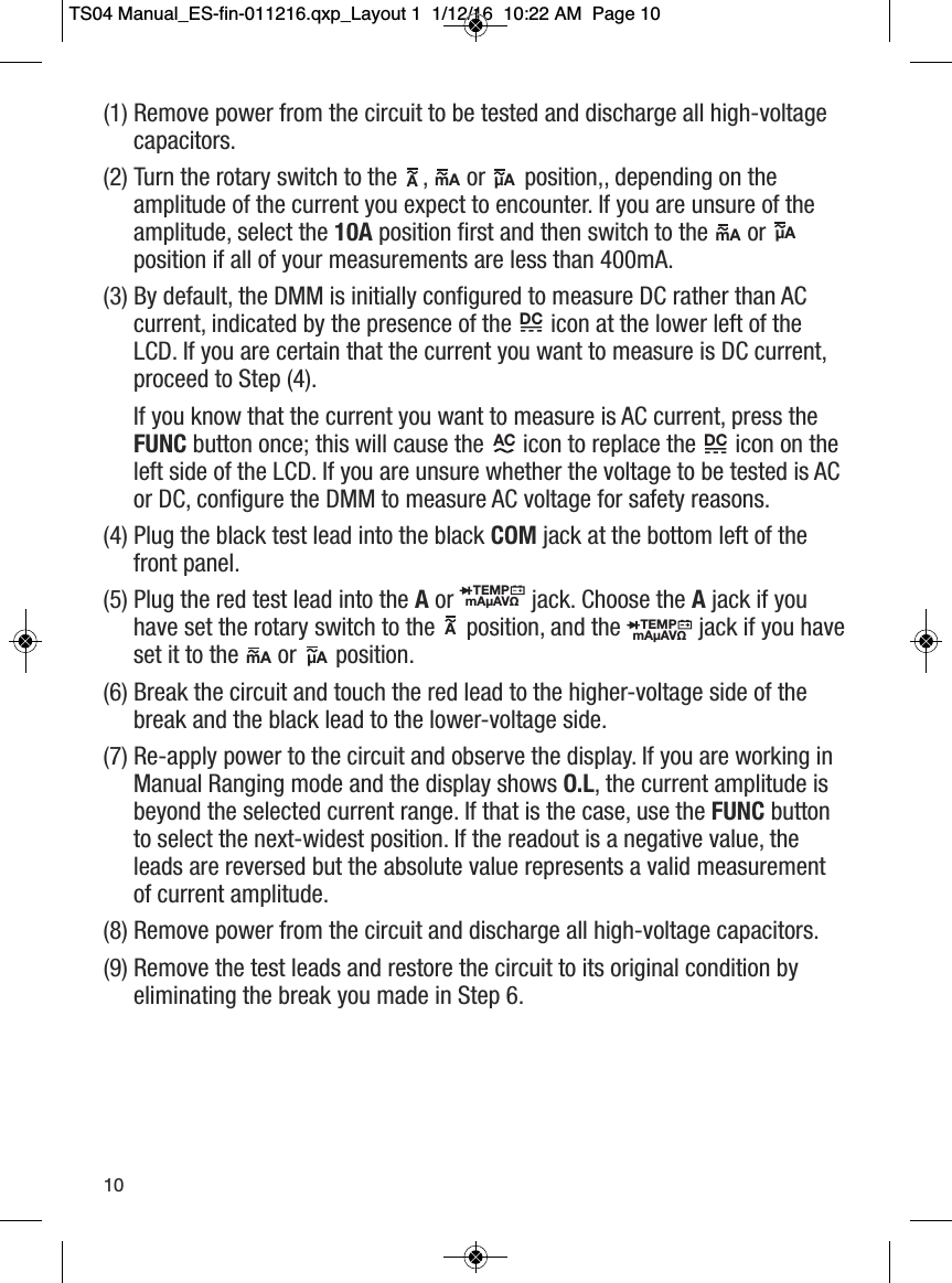 (1) Remove power from the circuit to be tested and discharge all high-voltagecapacitors.(2) Turn the rotary switch to the ,  or position,, depending on theamplitude of the current you expect to encounter. If you are unsure of theamplitude, select the 10A position first and then switch to the  orposition if all of your measurements are less than 400mA.(3) By default, the DMM is initially configured to measure DC rather than ACcurrent, indicated by the presence of the  icon at the lower left of theLCD. If you are certain that the current you want to measure is DC current,proceed to Step (4).If you know that the current you want to measure is AC current, press theFUNC button once; this will cause the  icon to replace the icon on theleft side of the LCD. If you are unsure whether the voltage to be tested is ACor DC, configure the DMM to measure AC voltage for safety reasons.(4) Plug the black test lead into the black COM jack at the bottom left of thefront panel.(5) Plug the red test lead into the Aor  jack. Choose the Ajack if youhave set the rotary switch to the  position, and the jack if you haveset it to the  or position.(6) Break the circuit and touch the red lead to the higher-voltage side of thebreak and the black lead to the lower-voltage side.(7) Re-apply power to the circuit and observe the display. If you are working inManual Ranging mode and the display shows O.L, the current amplitude isbeyond the selected current range. If that is the case, use the FUNC buttonto select the next-widest position. If the readout is a negative value, theleads are reversed but the absolute value represents a valid measurementof current amplitude.(8) Remove power from the circuit and discharge all high-voltage capacitors.(9) Remove the test leads and restore the circuit to its original condition byeliminating the break you made in Step 6.A                  mA                  &micro;A                  mA                 &micro;A                  AC                         DC                  DC           TEMPmA&micro;AV&Omega;                  TEMPmA&micro;AV&Omega;                  mA                  &micro;A                  A                  10TS04 Manual_ES-fin-011216.qxp_Layout 1  1/12/16  10:22 AM  Page 10