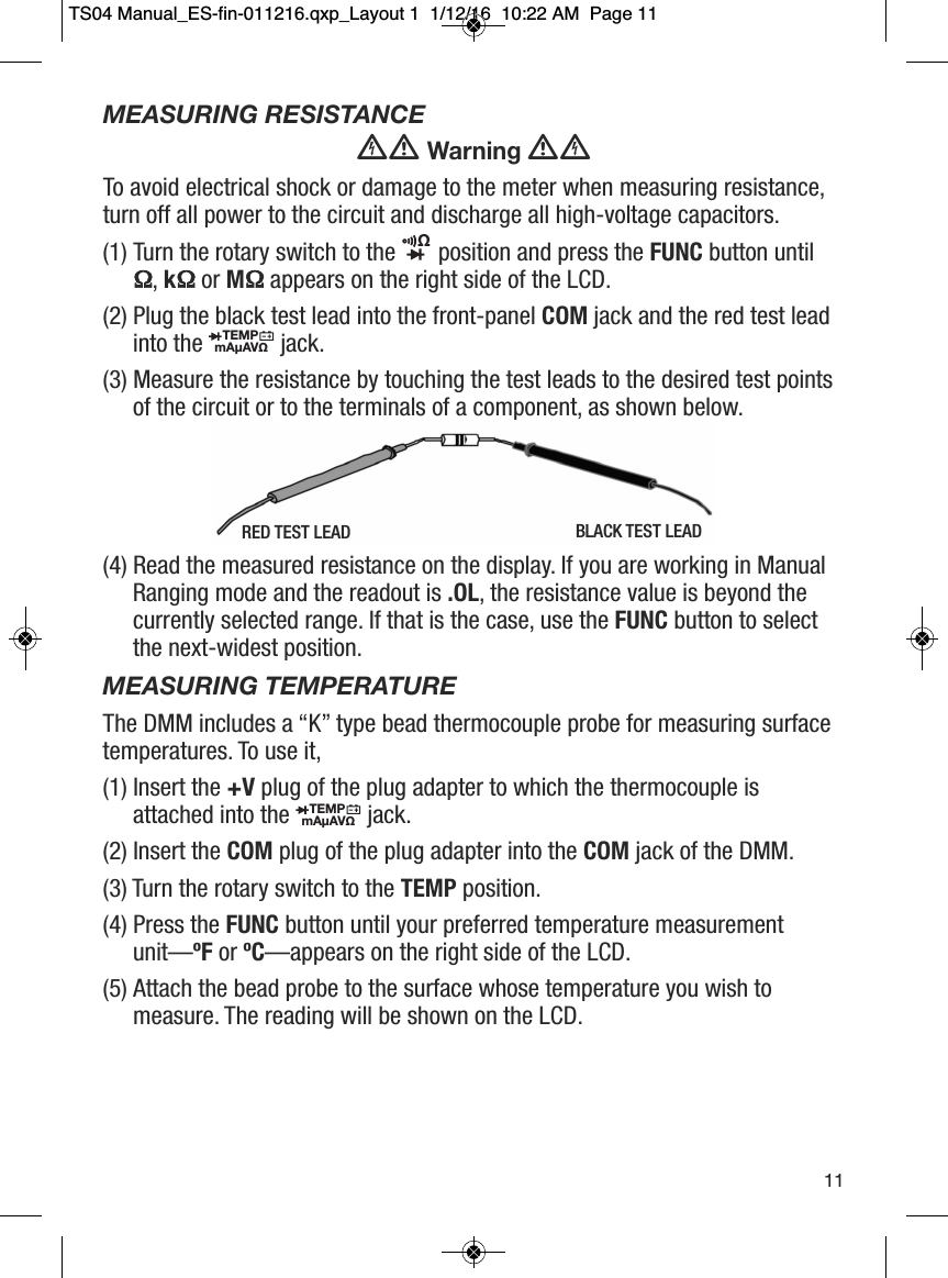 MEASURING RESISTANCEWarningTo avoid electrical shock or damage to the meter when measuring resistance,turn off all power to the circuit and discharge all high-voltage capacitors.(1) Turn the rotary switch to the  position and press the FUNC button until&Omega;, k&Omega;or M&Omega;appears on the right side of the LCD. (2) Plug the black test lead into the front-panel COM jack and the red test leadinto the  jack.(3) Measure the resistance by touching the test leads to the desired test pointsof the circuit or to the terminals of a component, as shown below.(4) Read the measured resistance on the display. If you are working in ManualRanging mode and the readout is .OL, the resistance value is beyond thecurrently selected range. If that is the case, use the FUNC button to selectthe next-widest position.MEASURING TEMPERATUREThe DMM includes a &ldquo;K&rdquo; type bead thermocouple probe for measuring surfacetemperatures. To use it,(1) Insert the +V plug of the plug adapter to which the thermocouple isattached into the jack.(2) Insert the COM plug of the plug adapter into the COM jack of the DMM.(3) Turn the rotary switch to the TEMP position.(4) Press the FUNC button until your preferred temperature measurementunit&mdash;&ordm;F or &ordm;C&mdash;appears on the right side of the LCD.(5) Attach the bead probe to the surface whose temperature you wish tomeasure. The reading will be shown on the LCD.&Omega;                  TEMPmA&micro;AV&Omega;                  TEMPmA&micro;AV&Omega;                  11RED TEST LEAD BLACK TEST LEADTS04 Manual_ES-fin-011216.qxp_Layout 1  1/12/16  10:22 AM  Page 11