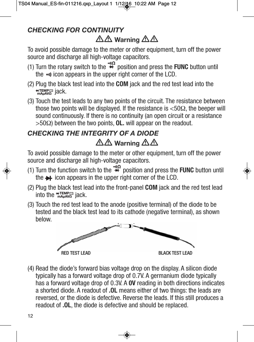CHECKING FOR CONTINUITYWarningTo avoid possible damage to the meter or other equipment, turn off the powersource and discharge all high-voltage capacitors.(1) Turn the rotary switch to the position and press the FUNC button untilthe icon appears in the upper right corner of the LCD.(2) Plug the black test lead into the COM jack and the red test lead into thejack.(3) Touch the test leads to any two points of the circuit. The resistance betweenthose two points will be displayed. If the resistance is <50&Omega;, the beeper willsound continuously. If there is no continuity (an open circuit or a resistance>50&Omega;) between the two points, OL. will appear on the readout.CHECKING THE INTEGRITY OF A DIODEWarningTo avoid possible damage to the meter or other equipment, turn off the powersource and discharge all high-voltage capacitors.(1) Turn the function switch to the position and press the FUNC button untilthe icon appears in the upper right corner of the LCD.(2) Plug the black test lead into the front-panel COM jack and the red test leadinto the jack.(3) Touch the red test lead to the anode (positive terminal) of the diode to betested and the black test lead to its cathode (negative terminal), as shownbelow.(4) Read the diode&rsquo;s forward bias voltage drop on the display. A silicon diodetypically has a forward voltage drop of 0.7V. A germanium diode typicallyhas a forward voltage drop of 0.3V. A 0V reading in both directions indicatesa shorted diode. A readout of .OL means either of two things: the leads arereversed, or the diode is defective. Reverse the leads. If this still produces areadout of .OL, the diode is defective and should be replaced.TEMPmA&micro;AV&Omega;                  &Omega;                  TEMPmA&micro;AV&Omega;                  &Omega;                                                   12RED TEST LEAD BLACK TEST LEADTS04 Manual_ES-fin-011216.qxp_Layout 1  1/12/16  10:22 AM  Page 12