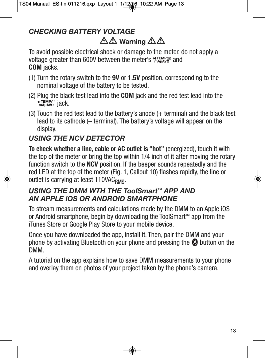 CHECKING BATTERY VOLTAGEWarningTo avoid possible electrical shock or damage to the meter, do not apply avoltage greater than 600V between the meter&rsquo;s and COM jacks.(1) Turn the rotary switch to the 9V or 1.5V position, corresponding to thenominal voltage of the battery to be tested.(2) Plug the black test lead into the COM jack and the red test lead into thejack.(3) Touch the red test lead to the battery&rsquo;s anode (+ terminal) and the black testlead to its cathode (&ndash; terminal). The battery&rsquo;s voltage will appear on thedisplay.USING THE NCV DETECTORTo check whether a line, cable or AC outlet is &ldquo;hot&rdquo;(energized), touch it withthe top of the meter or bring the top within 1/4 inch of it after moving the rotaryfunction switch to the NCV position. If the beeper sounds repeatedly and thered LED at the top of the meter (Fig. 1, Callout 10) flashes rapidly, the line oroutlet is carrying at least 110VACRMS.USING THE DMM WTH THE ToolSmart&trade;APP AND AN APPLE iOS OR ANDROID SMARTPHONETo stream measurements and calculations made by the DMM to an Apple iOSor Android smartphone, begin by downloading the ToolSmart&trade;app from theiTunes Store or Google Play Store to your mobile device.Once you have downloaded the app, install it. Then, pair the DMM and yourphone by activating Bluetooth on your phone and pressing the button on theDMM.A tutorial on the app explains how to save DMM measurements to your phoneand overlay them on photos of your project taken by the phone&rsquo;s camera.TEMPmA&micro;AV&Omega;                  TEMPmA&micro;AV&Omega;                  13TS04 Manual_ES-fin-011216.qxp_Layout 1  1/12/16  10:22 AM  Page 13