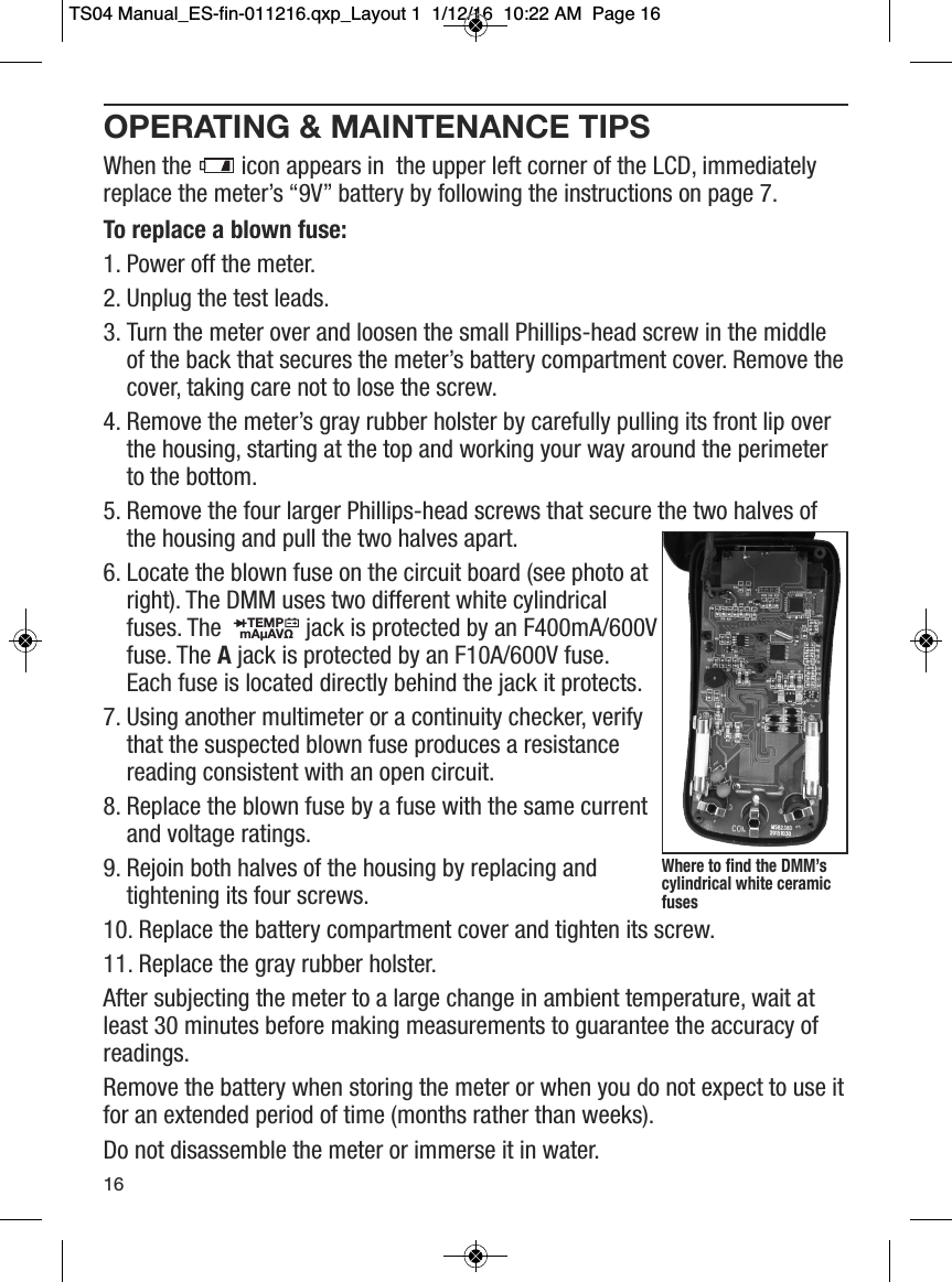 OPERATING &amp; MAINTENANCE TIPSWhen the  icon appears in  the upper left corner of the LCD, immediatelyreplace the meter&rsquo;s &ldquo;9V&rdquo; battery by following the instructions on page 7. To replace a blown fuse:1. Power off the meter.       2. Unplug the test leads.3. Turn the meter over and loosen the small Phillips-head screw in the middleof the back that secures the meter&rsquo;s battery compartment cover. Remove thecover, taking care not to lose the screw.4. Remove the meter&rsquo;s gray rubber holster by carefully pulling its front lip overthe housing, starting at the top and working your way around the perimeterto the bottom.5. Remove the four larger Phillips-head screws that secure the two halves ofthe housing and pull the two halves apart.6. Locate the blown fuse on the circuit board (see photo atright). The DMM uses two different white cylindricalfuses. The jack is protected by an F400mA/600Vfuse. The Ajack is protected by an F10A/600V fuse.Each fuse is located directly behind the jack it protects.7. Using another multimeter or a continuity checker, verifythat the suspected blown fuse produces a resistancereading consistent with an open circuit. 8. Replace the blown fuse by a fuse with the same currentand voltage ratings. 9. Rejoin both halves of the housing by replacing andtightening its four screws.10. Replace the battery compartment cover and tighten its screw.11. Replace the gray rubber holster.After subjecting the meter to a large change in ambient temperature, wait atleast 30 minutes before making measurements to guarantee the accuracy ofreadings.Remove the battery when storing the meter or when you do not expect to use itfor an extended period of time (months rather than weeks).Do not disassemble the meter or immerse it in water.                  TEMPmA&micro;AV&Omega;                  16Where to find the DMM&rsquo;scylindrical white ceramicfuses TS04 Manual_ES-fin-011216.qxp_Layout 1  1/12/16  10:22 AM  Page 16