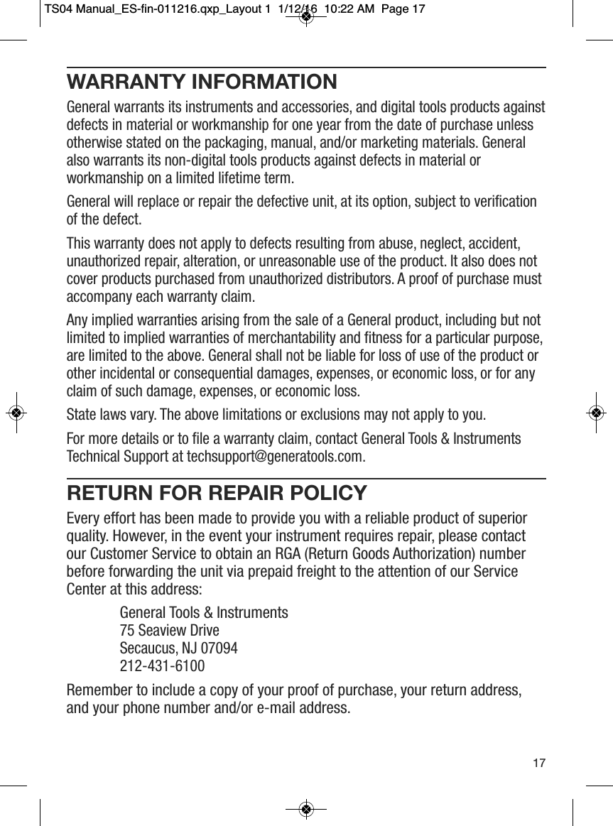 WARRANTY INFORMATIONGeneral warrants its instruments and accessories, and digital tools products againstdefects in material or workmanship for one year from the date of purchase unlessotherwise stated on the packaging, manual, and/or marketing materials. Generalalso warrants its non-digital tools products against defects in material orworkmanship on a limited lifetime term. General will replace or repair the defective unit, at its option, subject to verificationof the defect.This warranty does not apply to defects resulting from abuse, neglect, accident,unauthorized repair, alteration, or unreasonable use of the product. It also does notcover products purchased from unauthorized distributors. A proof of purchase mustaccompany each warranty claim. Any implied warranties arising from the sale of a General product, including but notlimited to implied warranties of merchantability and fitness for a particular purpose,are limited to the above. General shall not be liable for loss of use of the product orother incidental or consequential damages, expenses, or economic loss, or for anyclaim of such damage, expenses, or economic loss.State laws vary. The above limitations or exclusions may not apply to you. For more details or to file a warranty claim, contact General Tools &amp; InstrumentsTechnical Support at techsupport@generatools.com.RETURN FOR REPAIR POLICYEvery effort has been made to provide you with a reliable product of superiorquality. However, in the event your instrument requires repair, please contactour Customer Service to obtain an RGA (Return Goods Authorization) numberbefore forwarding the unit via prepaid freight to the attention of our ServiceCenter at this address:General Tools &amp; Instruments75 Seaview Drive   Secaucus, NJ 07094   212-431-6100Remember to include a copy of your proof of purchase, your return address,and your phone number and/or e-mail address.17TS04 Manual_ES-fin-011216.qxp_Layout 1  1/12/16  10:22 AM  Page 17