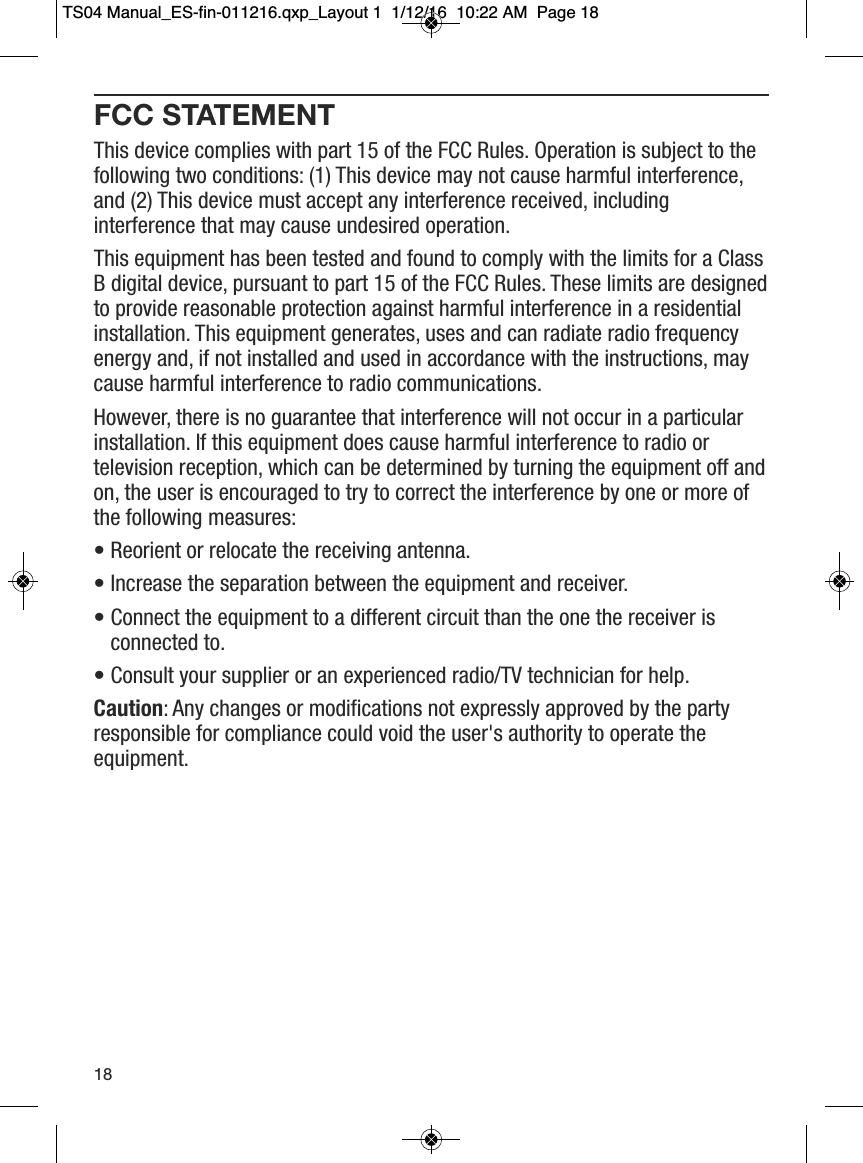 FCC STATEMENTThis device complies with part 15 of the FCC Rules. Operation is subject to thefollowing two conditions: (1) This device may not cause harmful interference,and (2) This device must accept any interference received, includinginterference that may cause undesired operation.This equipment has been tested and found to comply with the limits for a ClassB digital device, pursuant to part 15 of the FCC Rules. These limits are designedto provide reasonable protection against harmful interference in a residentialinstallation. This equipment generates, uses and can radiate radio frequencyenergy and, if not installed and used in accordance with the instructions, maycause harmful interference to radio communications.However, there is no guarantee that interference will not occur in a particularinstallation. If this equipment does cause harmful interference to radio ortelevision reception, which can be determined by turning the equipment off andon, the user is encouraged to try to correct the interference by one or more ofthe following measures:&bull; Reorient or relocate the receiving antenna.&bull; Increase the separation between the equipment and receiver.&bull; Connect the equipment to a different circuit than the one the receiver isconnected to.&bull; Consult your supplier or an experienced radio/TV technician for help.Caution: Any changes or modifications not expressly approved by the partyresponsible for compliance could void the user's authority to operate theequipment.18TS04 Manual_ES-fin-011216.qxp_Layout 1  1/12/16  10:22 AM  Page 18