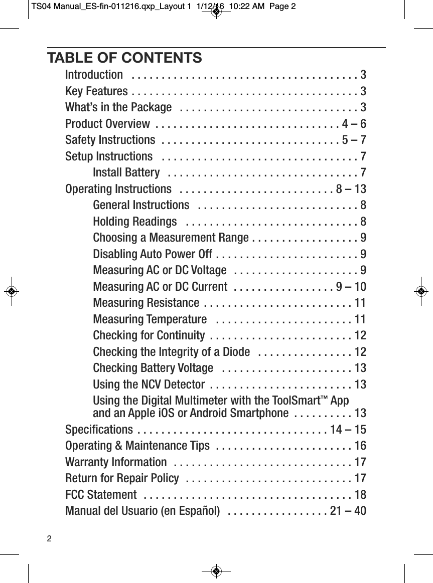 TABLE OF CONTENTSIntroduction  . . . . . . . . . . . . . . . . . . . . . . . . . . . . . . . . . . . . . . 3Key Features . . . . . . . . . . . . . . . . . . . . . . . . . . . . . . . . . . . . . . 3What&rsquo;s in the Package  . . . . . . . . . . . . . . . . . . . . . . . . . . . . . . 3Product Overview  . . . . . . . . . . . . . . . . . . . . . . . . . . . . . . . 4 &ndash;6Safety Instructions  . . . . . . . . . . . . . . . . . . . . . . . . . . . . . . 5 &ndash;7Setup Instructions  . . . . . . . . . . . . . . . . . . . . . . . . . . . . . . . . . 7         Install Battery  . . . . . . . . . . . . . . . . . . . . . . . . . . . . . . . . 7Operating Instructions  . . . . . . . . . . . . . . . . . . . . . . . . . . 8 &ndash; 13         General Instructions  . . . . . . . . . . . . . . . . . . . . . . . . . . . 8         Holding Readings  . . . . . . . . . . . . . . . . . . . . . . . . . . . . . 8         Choosing a Measurement Range . . . . . . . . . . . . . . . . . . 9         Disabling Auto Power Off . . . . . . . . . . . . . . . . . . . . . . . . 9         Measuring AC or DC Voltage  . . . . . . . . . . . . . . . . . . . . . 9         Measuring AC or DC Current  . . . . . . . . . . . . . . . . . 9 &ndash; 10         Measuring Resistance . . . . . . . . . . . . . . . . . . . . . . . . . 11         Measuring Temperature  . . . . . . . . . . . . . . . . . . . . . . . 11         Checking for Continuity  . . . . . . . . . . . . . . . . . . . . . . . . 12         Checking the Integrity of a Diode  . . . . . . . . . . . . . . . . 12         Checking Battery Voltage  . . . . . . . . . . . . . . . . . . . . . . 13         Using the NCV Detector  . . . . . . . . . . . . . . . . . . . . . . . . 13         Using the Digital Multimeter with the ToolSmart&trade;App and an Apple iOS or Android Smartphone  . . . . . . . . . . 13Specifications . . . . . . . . . . . . . . . . . . . . . . . . . . . . . . . . 14 &ndash; 15Operating &amp; Maintenance Tips  . . . . . . . . . . . . . . . . . . . . . . . 16Warranty Information  . . . . . . . . . . . . . . . . . . . . . . . . . . . . . . 17Return for Repair Policy  . . . . . . . . . . . . . . . . . . . . . . . . . . . . 17FCC Statement  . . . . . . . . . . . . . . . . . . . . . . . . . . . . . . . . . . . 18Manual del Usuario (en Espa&ntilde;ol)  . . . . . . . . . . . . . . . . . 21 &ndash; 402TS04 Manual_ES-fin-011216.qxp_Layout 1  1/12/16  10:22 AM  Page 2