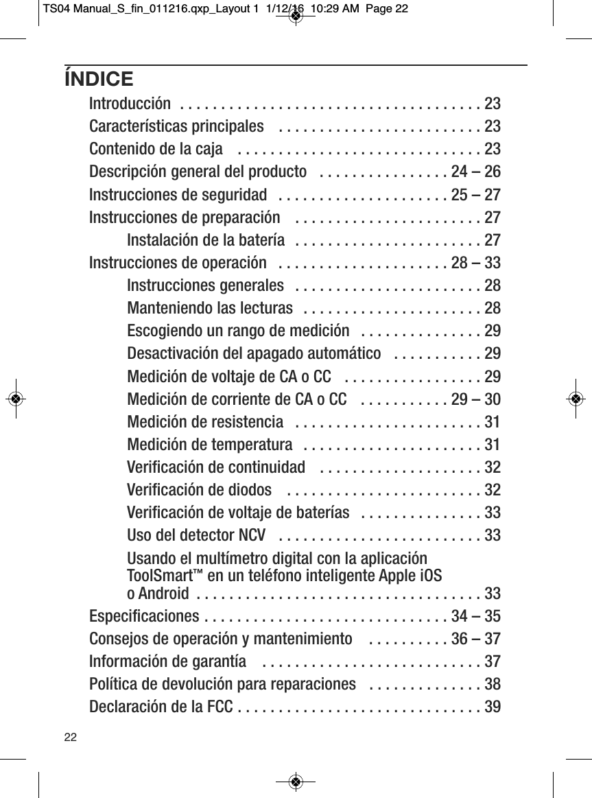 &Iacute;NDICEIntroducci&oacute;n  . . . . . . . . . . . . . . . . . . . . . . . . . . . . . . . . . . . . . 23Caracter&iacute;sticas principales   . . . . . . . . . . . . . . . . . . . . . . . . . 23Contenido de la caja   . . . . . . . . . . . . . . . . . . . . . . . . . . . . . . 23Descripci&oacute;n general del producto   . . . . . . . . . . . . . . . . 24 &ndash; 26Instrucciones de seguridad   . . . . . . . . . . . . . . . . . . . . . 25 &ndash; 27Instrucciones de preparaci&oacute;n   . . . . . . . . . . . . . . . . . . . . . . . 27         Instalaci&oacute;n de la bater&iacute;a   . . . . . . . . . . . . . . . . . . . . . . . 27Instrucciones de operaci&oacute;n   . . . . . . . . . . . . . . . . . . . . . 28 &ndash; 33         Instrucciones generales   . . . . . . . . . . . . . . . . . . . . . . . 28         Manteniendo las lecturas   . . . . . . . . . . . . . . . . . . . . . . 28         Escogiendo un rango de medici&oacute;n   . . . . . . . . . . . . . . . 29         Desactivaci&oacute;n del apagado autom&aacute;tico   . . . . . . . . . . . 29         Medici&oacute;n de voltaje de CA o CC   . . . . . . . . . . . . . . . . . 29         Medici&oacute;n de corriente de CA o CC   . . . . . . . . . . . 29 &ndash; 30         Medici&oacute;n de resistencia   . . . . . . . . . . . . . . . . . . . . . . . 31         Medici&oacute;n de temperatura   . . . . . . . . . . . . . . . . . . . . . . 31         Verificaci&oacute;n de continuidad   . . . . . . . . . . . . . . . . . . . . 32         Verificaci&oacute;n de diodos   . . . . . . . . . . . . . . . . . . . . . . . . 32         Verificaci&oacute;n de voltaje de bater&iacute;as   . . . . . . . . . . . . . . . 33         Uso del detector NCV   . . . . . . . . . . . . . . . . . . . . . . . . . 33         Usando el mult&iacute;metro digital con la aplicaci&oacute;n ToolSmart&trade;en un tel&eacute;fono inteligente Apple iOS o Android  . . . . . . . . . . . . . . . . . . . . . . . . . . . . . . . . . . . 33Especificaciones . . . . . . . . . . . . . . . . . . . . . . . . . . . . . . 34 &ndash; 35Consejos de operaci&oacute;n y mantenimiento   . . . . . . . . . . 36 &ndash; 37Informaci&oacute;n de garant&iacute;a   . . . . . . . . . . . . . . . . . . . . . . . . . . . 37Pol&iacute;tica de devoluci&oacute;n para reparaciones   . . . . . . . . . . . . . . 38Declaraci&oacute;n de la FCC . . . . . . . . . . . . . . . . . . . . . . . . . . . . . . 3922TS04 Manual_S_fin_011216.qxp_Layout 1  1/12/16  10:29 AM  Page 22