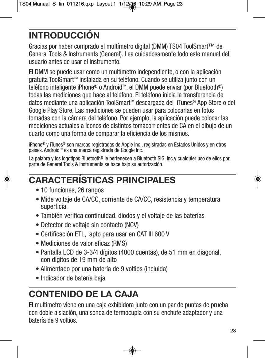 INTRODUCCI&Oacute;NGracias por haber comprado el mult&iacute;metro digital (DMM) TS04 ToolSmart&trade; deGeneral Tools &amp; Instruments (General). Lea cuidadosamente todo este manual delusuario antes de usar el instrumento.El DMM se puede usar como un mult&iacute;metro independiente, o con la aplicaci&oacute;ngratuita ToolSmart&trade;instalada en su tel&eacute;fono. Cuando se utiliza junto con untel&eacute;fono inteligente iPhone&reg;o Android&trade;, el DMM puede enviar (por Bluetooth&reg;)todas las mediciones que hace al tel&eacute;fono. El tel&eacute;fono inicia la transferencia dedatos mediante una aplicaci&oacute;n ToolSmart&trade;descargada del  iTunes&reg;App Store o delGoogle Play Store. Las mediciones se pueden usar para colocarlas en fotostomadas con la c&aacute;mara del tel&eacute;fono. Por ejemplo, la aplicaci&oacute;n puede colocar lasmediciones actuales a &iacute;conos de distintos tomacorrientes de CA en el dibujo de uncuarto como una forma de comparar la eficiencia de los mismos.CARACTER&Iacute;STICAS PRINCIPALES&bull; 10 funciones, 26 rangos &bull; Mide voltaje de CA/CC, corriente de CA/CC, resistencia y temperaturasuperficial &bull; Tambi&eacute;n verifica continuidad, diodos y el voltaje de las bater&iacute;as &bull; Detector de voltaje sin contacto (NCV) &bull; Certificaci&oacute;n ETL,  apto para usar en CAT III 600 V &bull; Mediciones de valor eficaz (RMS) &bull; Pantalla LCD de 3-3/4 d&iacute;gitos (4000 cuentas), de 51 mm en diagonal, con d&iacute;gitos de 19 mm de alto &bull; Alimentado por una bater&iacute;a de 9 voltios (incluida) &bull; Indicador de bater&iacute;a baja CONTENIDO DE LA CAJAEl mult&iacute;metro viene en una caja exhibidora junto con un par de puntas de pruebacon doble aislaci&oacute;n, una sonda de termocupla con su enchufe adaptador y unabater&iacute;a de 9 voltios.23iPhone&reg;y iTunes&reg;son marcas registradas de Apple Inc., registradas en Estados Unidos y en otrospa&iacute;ses. Android&trade;es una marca registrada de Google Inc.La palabra y los logotipos Bluetooth&reg;le pertenecen a Bluetooth SIG, Inc.y cualquier uso de ellos porparte de General Tools &amp; Instruments se hace bajo su autorizaci&oacute;n.TS04 Manual_S_fin_011216.qxp_Layout 1  1/12/16  10:29 AM  Page 23