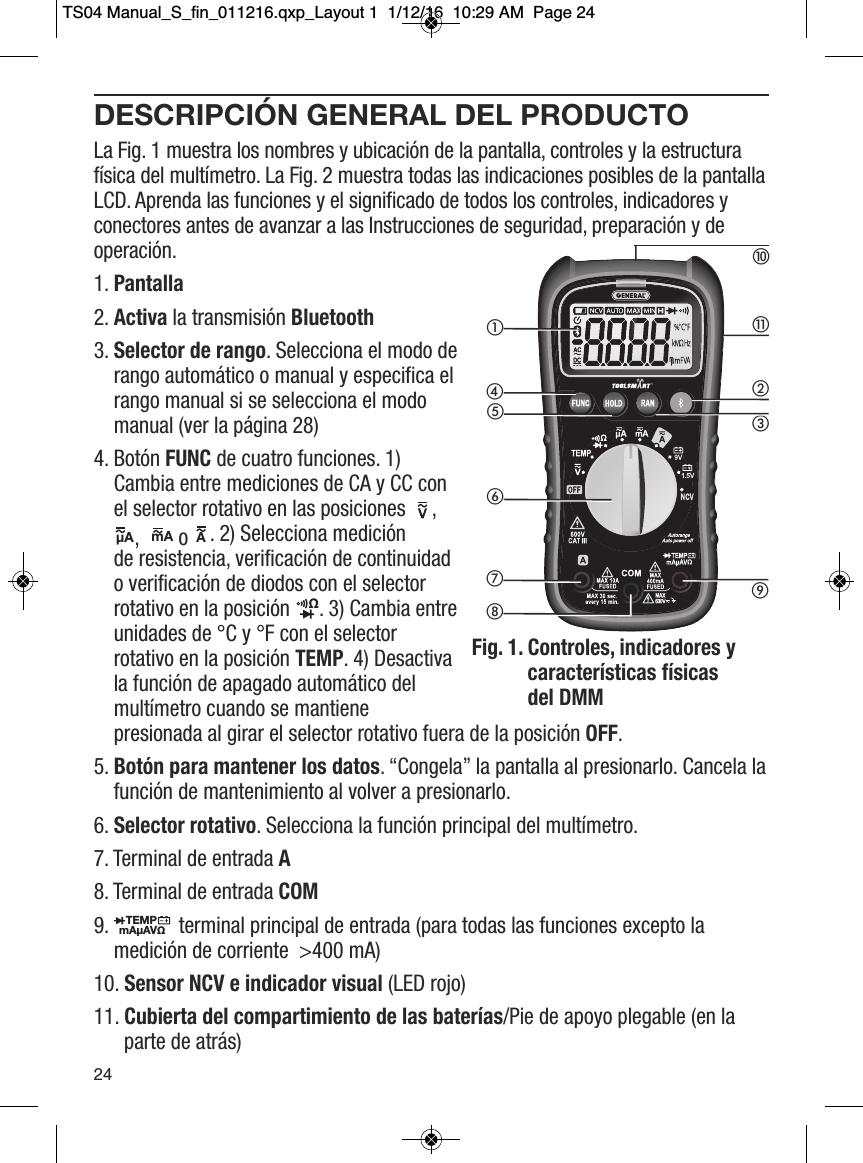 DESCRIPCI&Oacute;N GENERAL DEL PRODUCTOLa Fig. 1 muestra los nombres y ubicaci&oacute;n de la pantalla, controles y la estructuraf&iacute;sica del mult&iacute;metro. La Fig. 2 muestra todas las indicaciones posibles de la pantallaLCD. Aprenda las funciones y el significado de todos los controles, indicadores yconectores antes de avanzar a las Instrucciones de seguridad, preparaci&oacute;n y deoperaci&oacute;n.1. Pantalla2. Activa la transmisi&oacute;n Bluetooth3. Selector de rango. Selecciona el modo derango autom&aacute;tico o manual y especifica elrango manual si se selecciona el modomanual (ver la p&aacute;gina 28)4. Bot&oacute;n FUNC de cuatro funciones. 1)Cambia entre mediciones de CA y CC conel selector rotativo en las posiciones  ,,  o . 2) Selecciona medici&oacute;nde resistencia, verificaci&oacute;n de continuidado verificaci&oacute;n de diodos con el selectorrotativo en la posici&oacute;n  . 3) Cambia entreunidades de &deg;C y &deg;F con el selectorrotativo en la posici&oacute;n TEMP. 4) Desactivala funci&oacute;n de apagado autom&aacute;tico delmult&iacute;metro cuando se mantienepresionada al girar el selector rotativo fuera de la posici&oacute;n OFF.5. Bot&oacute;n para mantener los datos. &ldquo;Congela&rdquo; la pantalla al presionarlo. Cancela lafunci&oacute;n de mantenimiento al volver a presionarlo. 6. Selector rotativo. Selecciona la funci&oacute;n principal del mult&iacute;metro. 7. Terminal de entrada A8. Terminal de entrada COM9.  terminal principal de entrada (para todas las funciones excepto lamedici&oacute;n de corriente  >400 mA) 10. Sensor NCV e indicador visual (LED rojo) 11. Cubierta del compartimiento de las bater&iacute;as/Pie de apoyo plegable (en laparte de atr&aacute;s)                   &micro;A                 mA                 A                 &Omega;                  TEMPmA&micro;AV&Omega;                  24햲햵햶햳햽햻햴햺햷햸햹Fig. 1.  Controles, indicadores ycaracter&iacute;sticas f&iacute;sicas del DMMTS04 Manual_S_fin_011216.qxp_Layout 1  1/12/16  10:29 AM  Page 24