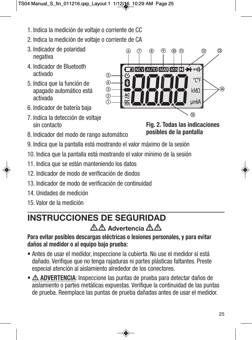1. Indica la medici&oacute;n de voltaje o corriente de CC2. Indica la medici&oacute;n de voltaje o corriente de CA3. Indicador de polaridadnegativa4. Indicador de Bluetoothactivado5. Indica que la funci&oacute;n deapagado autom&aacute;tico est&aacute;activada6. Indicador de bater&iacute;a baja7. Indica la detecci&oacute;n de voltajesin contacto8. Indicador del modo de rango autom&aacute;tico9. Indica que la pantalla est&aacute; mostrando el valor m&aacute;ximo de la sesi&oacute;n10. Indica que la pantalla est&aacute; mostrando el valor m&iacute;nimo de la sesi&oacute;n11. Indica que se est&aacute;n manteniendo los datos12. Indicador de modo de verificaci&oacute;n de diodos13. Indicador de modo de verificaci&oacute;n de continuidad14. Unidades de medici&oacute;n15. Valor de la medici&oacute;nINSTRUCCIONES DE SEGURIDAD Advertencia Para evitar posibles descargas el&eacute;ctricas o lesiones personales, y para evitarda&ntilde;os al medidor o al equipo bajo prueba:&bull; Antes de usar el medidor, inspeccione la cubierta. No use el medidor si est&aacute;da&ntilde;ado. Verifique que no tenga rajaduras ni partes pl&aacute;sticas faltantes. Presteespecial atenci&oacute;n al aislamiento alrededor de los conectores. &bull;  ADVERTENCIA: Inspeccione las puntas de prueba para detectar da&ntilde;os deaislamiento o partes met&aacute;licas expuestas. Verifique la continuidad de las puntasde prueba. Reemplace las puntas de prueba da&ntilde;adas antes de usar el medidor. 25Fig. 2. Todas las indicacionesposibles de la pantalla헀헁햿햾햽햻햺햹햸햷햶햵햴햳햲TS04 Manual_S_fin_011216.qxp_Layout 1  1/12/16  10:29 AM  Page 25